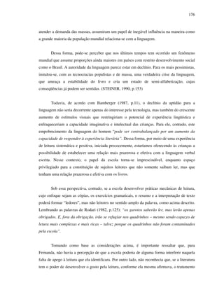 176
atender a demanda das massas, assumiram um papel de inegável influência na maneira como
a grande maioria da população mundial relaciona-se com a linguagem.
Dessa forma, pode-se perceber que nos últimos tempos tem ocorrido um fenômeno
mundial que assume proporções ainda maiores em países com restrito desenvolvimento social
como o Brasil. A autoridade da linguagem parece estar em declínio. Para os mais pessimistas,
instalou-se, com as tecnocracias populistas e de massa, uma verdadeira crise da linguagem,
que ameaça a estabilidade do livro e cria um estado de semi-alfabetização, cujas
conseqüências já podem ser sentidas. (STEINER, 1990, p.153)
Todavia, de acordo com Bamberger (1987, p.11), o declínio da aptidão para a
linguagem não seria decorrente apenas do interesse pela tecnologia, mas também do crescente
aumento de estímulos visuais que restringiriam o potencial de experiência lingüística e
enfraqueceriam a capacidade imaginativa e intelectual das crianças. Para ele, contudo, este
empobrecimento da linguagem do homem “pode ser contrabalançado por um aumento da
capacidade de responder à experiência literária”. Dessa forma, por meio de uma experiência
de leitura sistemática e positiva, iniciada precocemente, estaríamos oferecendo às crianças a
possibilidade de estabelecer uma relação mais prazerosa e efetiva com a linguagem verbal
escrita. Nesse contexto, o papel da escola torna-se imprescindível, enquanto espaço
privilegiado para a constituição de sujeitos leitores que não somente saibam ler, mas que
tenham uma relação prazerosa e efetiva com os livros.
Sob essa perspectiva, contudo, se a escola desenvolver práticas mecânicas de leitura,
cujo enfoque sejam as cópias, os exercícios gramaticais, o resumo e a interpretação de texto
poderá formar “ledores”, mas não leitores no sentido amplo da palavra, como acima descrito.
Lembrando as palavras de Rodari (1982, p.125): “os garotos saberão ler, mas lerão apenas
obrigados. E, fora da obrigação, irão se refugiar nos quadrinhos – mesmo sendo capazes de
letura mais complexas e mais ricas – talvez porque os quadrinhos não foram contaminados
pela escola”.
Tomando como base as considerações acima, é importante ressaltar que, para
Fernanda, não havia a percepção de que a escola poderia de alguma forma interferir naquela
falta de apego à leitura que ela identificara. Por outro lado, não reconhecia que, se a literatura
tem o poder de desenvolver o gosto pela leitura, conforme ela mesma afirmava, o tratamento
 