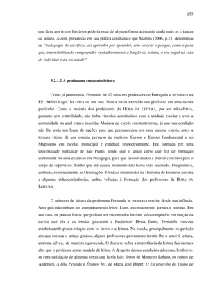 177
que dava aos textos literários poderia estar de alguma forma afastando ainda mais as crianças
da leitura. Assim, prevalecia em sua prática cotidiana o que Martins (2006, p.23) denominou
de “pedagogia do sacrifício, do aprender por aprender, sem colocar o porquê, como e para
quê, impossibilitando compreender verdadeiramente a função da leitura, o seu papel na vida
do indivíduo e da sociedade”.
5.2.1.2 A professora enquanto leitora
Como já pontuamos, Fernanda há 12 anos era professora de Português e lecionava na
EE “Mário Lago” há cerca de um ano. Nunca havia exercido sua profissão em uma escola
particular. Como a maioria dos professores da HORA DA LEITURA, por ser não-efetiva,
portanto sem estabilidade, não tinha vínculos constituídos com a unidade escolar e com a
comunidade na qual estava inserida. Mudava de escola constantemente, já que sua condição
não lhe abria um leque de opções para que permanecesse em uma mesma escola, antes a
tornara vítima de um sistema perverso de rodízios. Cursou o Ensino Fundamental e no
Magistério em escolas municipal e estadual, respectivamente. Era formada por uma
universidade particular de São Paulo, sendo que o único curso que fez de formação
continuada foi uma extensão em Pedagogia, para que tivesse direito a prestar concurso para o
cargo de supervisão. Sonho que até aquele momento não havia sido realizado. Freqüentava,
contudo, eventualmente, as Orientações Técnicas ministradas na Diretoria de Ensino e assistia
a algumas videoconferências, ambas voltadas à formação dos professores da HORA DA
LEITURA.
O universo de leitura da professora Fernanda se mostrava restrito desde sua infância.
Seus pais não tinham um comportamento leitor. Liam, eventualmente, jornais e revistas. Em
sua casa, os poucos livros que podiam ser encontrados haviam sido comprados em função da
escola que ela e os irmãos passaram a freqüentar. Dessa forma, Fernanda crescera
estabelecendo pouca relação com os livros e a leitura. Na escola, principalmente no período
em que cursara o antigo ginásio, alguns professores procuraram incutir-lhe o amor à leitura,
embora, talvez, de maneira equivocada. O discurso sobre a importância da leitura falava mais
alto que o professor como modelo de leitor. A despeito dessas condições adversas, lembrava-
se com satisfação de algumas obras que havia lido: livros de Monteiro Lobato, os contos de
Andersen, A Ilha Perdida e Éramos Sei, de Maria José Dupré, O Escaravelho do Diabo de
 