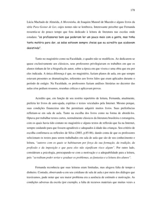 178
Lúcia Machado de Almeida, A Moreninha, de Joaquim Manoel de Macedo e alguns livros da
série Para Gostar de Ler, cujos nomes não se lembrava. Interessante perceber que Fernanda
ressentia-se do pouco tempo que fora dedicado à leitura de literatura nas escolas onde
estudara: “os professores bem que poderiam ler um pouco mais com a gente, mas tinha
tanta matéria para dar, as salas estavam sempre cheias que eu acredito que acabavam
desistindo”.
Tanto no magistério como na Faculdade, o quadro não se modificou. Ao dedicarem-se
quase exclusivamente aos clássicos, seus professores privilegiavam os trabalhos em que os
alunos tinham de ler a biografia do autor, sobre a época em que vivera e uma obra que era por
eles indicada. A única diferença é que, no magistério, faziam planos de aula, em que sempre
estavam presentes as dramatizações, referentes aos livros lidos que eram aplicados durante o
período de estágio. Na Faculdade, os professores faziam análises literárias no decorrer das
aulas e/ou pediam resumos, resenhas críticas e aplicavam provas.
Acredito que, em função de seu restrito repertório de leitura, Fernanda, atualmente,
preferia ler livros de auto-ajuda, espíritas e textos veiculados pela Internet. Mesmo porque,
suas condições financeiras não lhe permitiam adquirir muitos livros. Suas preferências
refletiam-se em sala de aula. Tanto na escolha dos livros como na forma de abordá-los.
Optava por trabalhar textos curtos, normalmente clássicos da literatura brasileira e estrangeira,
com os quais havia tido contato no magistério e alguns textos de reflexão que lia na Internet,
sempre cuidando para que fossem agradáveis e adequados à idade das crianças. Seu critério de
escolha confirmava as reflexões de Silva (2003, p.85-86), dando conta de que os professores
selecionam os textos para serem trabalhados em sala de aula que são de seu conhecimento e
leitura, “autores com os quais se habituaram por força da sua formação, da tradição, da
profissão e da imposição e que para eles não significam risco algum”. Por outro lado,
consideram a psicologia, preocupando-se com a motivação e a adequabilidade para a leitura,
pois “acreditam poder seriar e graduar os problemas, as fantasias e a leitura dos alunos”.
Fernanda reconhecia que suas leituras eram limitadas, mas alegava falta de tempo e
dinheiro. Contudo, observando-a em seu cotidiano de sala de aula e por meio dos diálogos que
travávamos, pude notar que seu maior problema era a ausência de estímulo e motivação. As
condições adversas da escola (por exemplo, a falta de recursos materiais que muitas vezes a
 
