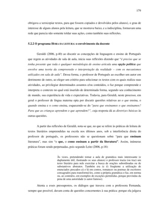 179
obrigava a xerocopiar textos, para que fossem copiados e devolvidos pelos alunos), o grau de
interesse de alguns alunos pela leitura, que se mostrava baixo, e a indisciplina, formavam uma
rede que parecia não somente toldar suas ações, como também suas reflexões.
5.2.2 O programa HORA DA LEITURA: o envolvimento da docente
Geraldi (2006, p.40) ao discutir as concepções de linguagem e ensino de Português
que regem as atividades de sala de aula, inicia suas reflexões dizendo que “é preciso que se
tenha presente que toda e qualquer metodologia de ensino articula uma opção política que
envolve uma teoria da compreensão e interpretação da realidade – com os mecanismos
utilizados em sala de aula”. Dessa forma, o professor de Português ao escolher um autor em
detrimento de outro, ao eleger um critério para selecionar os textos com os quais realiza suas
atividades, ao privilegiar determinados assuntos e/ou conteúdos, o faz porque compreende e
interpreta o contexto no qual está inserido de determinada forma, segundo seu conhecimento
de mundo, sua experiência de vida e expectativas. Todavia, para Geraldi, neste processo, em
geral o professor de língua materna opta por discutir questões relativas ao o que ensina, o
quando ensina e o como ensina, esquecendo-se do “para que ensinamos o que ensinamos?
Para que as crianças aprendem o que aprendem?”, cuja resposta dá as diretrizes básicas às
outras questões.
A partir das reflexões de Geraldi, nota-se que, no que se refere às práticas de leitura de
textos literários empreendidas na escola nos últimos anos, sob a interferência direta do
professor de português, os professores não se questionam sobre “para que ensinam
literatura”, mas sim “o que, o como ensinam a partir da literatura”. Assim, inúmeras
práticas foram sendo perpetuadas, pois segundo Leite (2006, p.18):
Às vezes, pretendendo tornar a aula de gramática mais interessante (e
duplamente útil, ilustrando os seus alunos) o professor trazia (ou traz) um
texto literário para nele exercitar a busca de orações subordinadas ou de
substantivos abstratos. Também era (e é) freqüente a utilização de
enunciados pescados cá e lá em contos, romances ou poemas de escritores
consagrados para transformá-los, como a própria gramática o faz, em norma
ou, ao contrário, em exemplos de exceções permitidas, porque provindas da
pena de uma autoridade (o autor famoso).
Atenta a esses pressupostos, os diálogos que travava com a professora Fernanda,
sempre que possível, davam conta de questões concernentes à sua prática: porque ela julgava
 