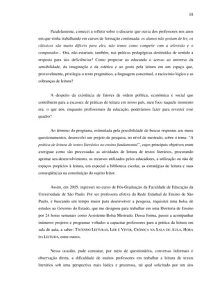18
Paralelamente, comecei a refletir sobre o discurso que ouvia dos professores nos anos
em que vinha trabalhando em cursos de formação continuada: os alunos não gostam de ler, os
clássicos são muito difíceis para eles, não temos como competir com a televisão e o
computador... Ora, não estariam, também, nas práticas pedagógicas destituídas de sentido a
resposta para tais deficiências? Como propiciar ao educando o acesso ao universo da
sensibilidade, da imaginação e da estética e ao gosto pela leitura em um espaço que,
provavelmente, privilegia o texto pragmático, a linguagem conceitual, o raciocínio lógico e as
cobranças de leitura?
A despeito da existência de fatores de ordem política, econômica e social que
contribuem para a escassez de práticas de leitura em nosso país, meu foco naquele momento
era: o que nós, enquanto profissionais da educação, poderíamos fazer para reverter esse
quadro?
Ao término do programa, estimulada pela possibilidade de buscar respostas aos meus
questionamentos, desenvolvi um projeto de pesquisa, no nível de mestrado, sobre o tema: “A
prática de leitura de textos literários no ensino fundamental”, cujos principais objetivos eram
averiguar como são processadas as atividades de leitura de textos literários, procurando
apontar seu desenvolvimento, os recursos utilizados pelos educadores, a utilização ou não de
espaços propícios à leitura, em especial a biblioteca escolar, as estratégias de leitura e suas
conseqüências na constituição do sujeito leitor.
Assim, em 2005, ingressei no curso de Pós-Graduação da Faculdade de Educação da
Universidade de São Paulo. Por ser professora efetiva da Rede Estadual de Ensino de São
Paulo, e buscando um tempo maior para desenvolver a pesquisa, requisitei uma bolsa de
estudos ao Governo do Estado, que me designou para trabalhar em uma Diretoria de Ensino
por 24 horas semanais como Assistente-Bolsa Mestrado. Dessa forma, passei a acompanhar
inúmeros projetos e programas voltados a capacitar professores para a prática da leitura em
sala de aula, a saber: TECENDO LEITURAS, LER E VIVER, CRÔNICA NA SALA DE AULA, HORA
DA LEITURA, entre outros.
Nessa ocasião, pude constatar, por meio de questionários, conversas informais e
observação direta, a dificuldade de muitos professores em trabalhar a leitura de textos
literários sob uma perspectiva mais lúdica e prazerosa, tal qual solicitado por um dos
 