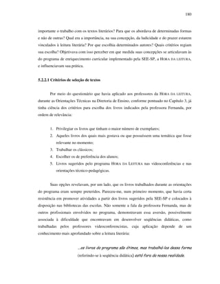 180
importante o trabalho com os textos literários? Para que os abordava de determinadas formas
e não de outras? Qual era a importância, na sua concepção, da ludicidade e do prazer estarem
vinculados à leitura literária? Por que escolhia determinados autores? Quais critérios regiam
sua escolha? Objetivava com isso perceber em que medida suas concepções se articulavam às
do programa de enriquecimento curricular implementado pela SEE-SP, a HORA DA LEITURA,
e influenciavam sua prática.
5.2.2.1 Critérios de seleção de textos
Por meio do questionário que havia aplicado aos professores da HORA DA LEITURA,
durante as Orientações Técnicas na Diretoria de Ensino, conforme pontuado no Capítulo 3, já
tinha ciência dos critérios para escolha dos livros indicados pela professora Fernanda, por
ordem de relevância:
1. Privilegiar os livros que tinham o maior número de exemplares;
2. Aqueles livros dos quais mais gostava ou que possuíssem uma temática que fosse
relevante no momento;
3. Trabalhar os clássicos;
4. Escolher os de preferência dos alunos;
5. Livros sugeridos pelo programa HORA DA LEITURA nas videoconferências e nas
orientações técnico-pedagógicas.
Suas opções revelavam, por um lado, que os livros trabalhados durante as orientações
do programa eram sempre preteridos. Pareceu-me, num primeiro momento, que havia certa
resistência em promover atividades a partir dos livros sugeridos pela SEE-SP e colocados à
disposição nas bibliotecas das escolas. Não somente a fala da professora Fernanda, mas de
outros profissionais envolvidos no programa, demonstravam essa aversão, possivelmente
associada à dificuldade que encontravam em desenvolver seqüências didáticas, como
trabalhadas pelos professores videoconferencistas, cuja aplicação depende de um
conhecimento mais aprofundado sobre a leitura literária:
...os livros do programa são ótimos, mas trabalhá-los dessa forma
(referindo-se à seqüência didática) está fora da nossa realidade.
 