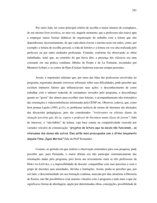 181
Por outro lado, ter como principal critério de escolha o maior número de exemplares,
de um mesmo livro revelava, ao meu ver, naquele momento, que a professora não estava apta
a empregar outras formas didáticas de organização do trabalho com a leitura que não
dependessem, necessariamente, de que cada aluno tivesse o mesmo texto em mãos, como, por
exemplo: a leitura de escolha pessoal, a roda de leitores e a leitura em voz alta realizada pelo
professor ou por outro mediador proficiente. Contudo, conforme fui observando as obras
trabalhadas, notei que, ao contrário do que havia dito, a presença dos clássicos era uma
constante em sua prática cotidiana: fábulas de Esopo e de La Fontaine, recontadas por
Monteiro Lobato, e os contos de Hans Cristian Andersen estavam sempre presentes.
Assim, é importante salientar que, por meio das falas das professoras envolvidas no
programa, registradas durante conversas informais sobre suas dificuldades, pude perceber que
existiam inúmeros fatores que influenciavam suas ações: o desconhecimento de como
trabalhar com o número reduzido de exemplares enviados pelo programa, a desconfiança
quanto ao “gosto” dos alunos para escolher suas leituras, o acompanhamento não-sistemático
das orientações e videoconferências ministradas pela CENP etc. Observei, todavia, que, como
bem pontua Lajolo (1993, p.11), os problemas teóricos de ensino de literatura são afastados
das discussões pedagógicas, pois são considerados “irrelevantes ou elitistas diante da
situação precária que, diz-se, espera o professor de literatura numa classe de jovens”: falta
de interesse, o “não-hábito” da leitura, cuja base estaria na competitividade exercida por
variados veículos de comunicação: “projetos de leitura aqui na escola não funcionam... os
interesses dos alunos são outros. Eles estão mais preocupados com o último lançamento
daquele filme Jogos Mortais” (fala da Profª Fernanda).
Contudo, no período em que realizei a observação sistemática para essa pesquisa, pude
perceber que, para Fernanda, o maior dilema era não participar sistematicamente das
orientações dadas pelo programa, pois havia um revezamento entre as três professoras da
HORA DA LEITURA, e a impossibilidade de discutir, compartilhar com suas parceiras e com o
grupo de docentes suas ansiedades, dúvidas e limitações. Assim, podia-se perceber que, por
um lado, a descontinuidade em sua formação contínua, marcada por idas aleatórias à Diretoria
de Ensino, não lhe possibilitava criar maiores vínculos com o programa e tudo mais o que ele
significava (forma de abordagem, opção por determinadas obras, concepções, possibilidade de
 