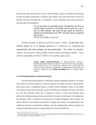 182
discutir com outros parceiros). Por outro, a falta de tempo e espaço no interior da escola para
discutir sua prática limitava-lhe o campo de ação. Muitas vezes, estive presente na escola em
períodos nos quais Fernanda não se encontrava e ouvia comentários das outras professoras
que participavam do programa:
Fiz um portfólio de atividades muito interessantes da Hora da
Leitura. Queria encontrar a Fernanda, mostrar para ela e ver o
que ela anda fazendo, mas nunca dá para gente se encontrar.
Quando nos encontramos é na HTPC, mas são tantos os assuntos
que no final…
(Profª Lúcia da HORA DA LEITURA)
Também Fernanda se queixava da falta de tempo e espaço: “já pedi para vice-
diretora deixar eu e as meninas (referindo-se às professoras do programa) nos
encontrarmos, mas nunca consegui que isso acontecesse…”. Sua solidão era percebida,
inclusive, nos seus gestos. Prática solitária, escolhas solitárias, abordagens solitárias… Nesse
contexto, compartilho com Nóvoa15
(2001) a visão segundo a qual a escola
precisa mudar institucionalmente. O desenvolvimento pessoal e
profissional depende muito do contexto em que exercemos nossa atividade.
Todo professor deve ver a escola não somente como o lugar onde ele
ensina, mas onde aprende. A atualização e a produção de novas práticas de
ensino só surgem de uma reflexão partilhada entre os colegas. (grifos
nossos)
5.2.2.2 Formação inicial e contínua da docente
Em decorrência dos problemas evidenciados quanto à aquisição da leitura e da escrita
pela maioria dos alunos brasileiros, conforme apontam os exames nacionais e internacionais
que buscam aferir a competência leitora e escritora desses estudantes, muito se tem falado
com respeito às prováveis causas para o grau de deficiência na aquisição da leitura e da escrita
que tem sido detectado. Entre elas, as práticas de leitura e escrita desenvolvidas pelos
professores de língua materna, fruto, provavelmente, da pouca contribuição e da inadequação
da formação inicial e contínua dos professores de Língua Portuguesa. Dessa forma, nas
últimas décadas, essa matéria tem merecido a atenção não somente de pesquisadores, mas
também de governos em diferentes instâncias, que têm implementado inúmeros projetos de
formação continuada (entre eles o Projeto HORA DA LEITURA da SEE-SP).
15
Fala de Antônio Nóvoa proferida em entrevista concedida a Paola Gentile e publicada na Revista Nova Escola.
142 ed. São Paulo: Ed. Abril, mai/2001, p. 13-15
 