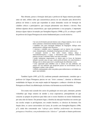 183
Não obstante, pensar a formação ideal para o professor de língua materna pressupõe,
antes de tudo, refletir sobre que características precisa ter um educador para desenvolver
práticas de leitura e escrita que respondam às atuais demandas sociais de formação de
cidadãos críticos e participativos, que exerçam plenamente seus direitos e deveres. Para
delinear algumas dessas características, que sejam pertinentes a essa pesquisa, é importante
destacar alguns tópicos levantados por Semeghini-Siqueira (1998b, p.23), ao esboçar o perfil
do professor de Língua Portuguesa do ensino fundamental para a escola inclusiva:
• ter um envolvimento pessoal intenso com a língua materna, isto é, ser um
leitor contumaz e demonstrar domínio da língua ao redigir;
• trabalhar com uma concepção dialógica da linguagem: diálogo entre
interlocutores e diálogo entre discursos:
• valorizar o trabalho com a linguagem oral no interior das atividades,
como: dramatizações, simulações de programas de rádio e outros usos:
• conseguir recorrer a Arte (artes visuais, música, dança e
teatro/dramatizações), a jogos, a brincadeiras para viabilizar inúmeras
práticas em que o elemento lúdico será uma constante;
• poder transportar magicamente os alunos para os livros de literatura
infantil e juvenil, uma vez que, sendo professor-leitor, ele conta histórias e
dialoga com os alunos para ouvir a manifestação das diferentes vozes;
• estar capacitado para trabalhar com os alunos em sala ambiente, um
espaço rico em materiais que propiciem prazer no envolvimento com as
linguagens verbais e não-verbais;
• refletir continuamente sobre sua prática para redirecionar as atividades nas
quais seja mediador.
Também Lajolo (1993, p.21-22), conforme pontuado anteriormente, considera que o
professor de Língua Portuguesa precisa ser um “leitor contumaz”, dominar as diferentes
modalidades da língua, ter uma noção ampla de linguagem e conhecer a história da Língua
Portuguesa no Brasil, da alfabetização, da leitura e da literatura na escola brasileira.
Um exame mais acurado dos cursos de graduação em nosso país, entretanto, permite
vislumbrar que longe estamos de atender a essas expectativas, principalmente no que
concerne ao preparo do professor para lidar com os textos literários no ensino fundamental,
por uma série de fatores. Em primeiro lugar, a história da educação brasileira nos mostra que
nas escolas sempre se privilegiaram, nos estudos literários, os clássicos da literatura. Em
função disto, os cursos universitários de Letras, de acordo com Semeghini-Siqueira (1996,
p.7), ainda têm concentrado seus “esforços para habilitar profissionais em literaturas
portuguesa e brasileira, com predominância dos ‘clássicos’”, privando os futuros professores
 