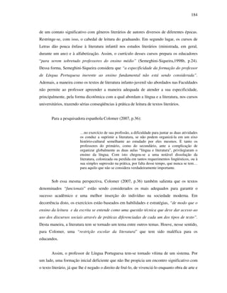 184
de um contato significativo com gêneros literários de autores diversos de diferentes épocas.
Restringe-se, com isso, o cabedal de leitura do graduando. Em segundo lugar, os cursos de
Letras dão pouca ênfase à literatura infantil nos estudos literários (ministrada, em geral,
durante um ano) e à alfabetização. Assim, o currículo desses cursos prepara os educadores
“para serem sobretudo professores do ensino médio” (Semeghini-Siqueira,1998b, p.24).
Dessa forma, Semeghini-Siqueira considera que “a especificidade da formação do professor
de Língua Portuguesa inerente ao ensino fundamental não está sendo considerada”.
Ademais, a maneira como os textos de literatura infanto-juvenil são abordados nas Faculdades
não permite ao professor apreender a maneira adequada de atender a sua especificidade,
principalmente, pela forma dicotômica com a qual abordam a língua e a literatura, nos cursos
universitários, trazendo sérias conseqüências à prática de leitura de textos literários.
Para a pesquisadora espanhola Colomer (2007, p.36):
…no exercício de sua profissão, a dificuldade para juntar as duas atividades
os conduz a suprimir a literatura, se não podem organizá-la em um eixo
histório-cultural semelhante ao estudado por eles mesmos. E tanto os
professores do primário, como do secundário, ante a complicação de
organizar globalmente as duas aulas “língua e literatura”, privilegiaram o
ensino da língua. Com isto chegou-se a uma notável dissolução da
literatura, colonizada ou perdida em tantos requerimentos lingüísticos, ou à
sua simples supressão na prática, por falta desse tempo, que nunca se tem…
para aquilo que não se considera verdadeiramente importante.
Sob essa mesma perspectiva, Colomer (2007, p.36) também salienta que os textos
denominados “funcionais” estão sendo considerados os mais adequados para garantir o
sucesso acadêmico e uma melhor inserção do indivíduo na sociedade moderna. Em
decorrência disto, os exercícios estão baseados em habilidades e estratégias, “de modo que o
ensino da leitura e da escrita se entende como uma questão técnica que deve dar acesso ao
uso dos discursos sociais através de práticas diferenciadas de cada um dos tipos de texto”.
Desta maneira, a literatura tem se tornado um tema entre outros temas. Houve, nesse sentido,
para Colomer, uma “restrição escolar da literatura” que tem sido maléfica para os
educandos.
Assim, o professor de Língua Portuguesa tem-se tornado vítima de um sistema. Por
um lado, uma formação inicial deficiente que não lhe propicia um encontro significativo com
o texto literário, já que lhe é negado o direito de fruí-lo, de vivenciá-lo enquanto obra de arte e
 