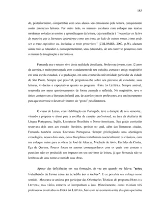 185
de, posteriormente, compartilhar com seus alunos seu entusiasmo pela leitura, conquistando
assim potenciais leitores. Por outro lado, os manuais escolares com enfoque nas teorias
modernas voltadas ao ensino e aprendizagem da leitura, cuja tendência é “organizar as lições
de maneira que a literatura aparecesse como um tema, ao lado de outros temas, como pode
ser o texto expositivo ou, inclusive, o texto prescritivo” (COLOMER, 2007, p.36), afastam
ainda mais o educador e, conseqüentemente, seus educandos, de um convívio prazeroso com
o mundo da imaginação e da fantasia.
Fernanda era o retrato vivo desta realidade desafiante. Professora jovem, com 12 anos
de carreira, e muito preocupada com o andamento de seu trabalho, cursara o antigo magistério
em uma escola estadual, e a graduação, em uma conhecida universidade particular da cidade
de São Paulo. Sempre que possível, perguntava-lhe sobre seu percurso de estudante, suas
leituras, vivências e expectativas quanto ao programa HORA DA LEITURA. Sempre amável,
respondia aos meus questionamentos de forma pausada e refletida. No magistério, teve o
único contato com a literatura infantil que, de acordo com os professores, era um instrumento
para que ocorresse o desenvolvimento do “gosto” pela literatura.
O curso de Letras, com Habilitação em Português, teve a duração de seis semestre,.
visando a preparar o aluno para a escolha da carreira profissional, na área da docência de
Língua Portuguesa, Inglês, Literaturas Brasileira e Norte-Americana. Sua grade curricular
reservava dois anos aos estudos literários, período no qual, além das literaturas citadas,
Fernanda também cursou Literatura Portuguesa. Sempre privilegiando uma abordagem
cronológica, nesses dois anos, essas disciplinas trabalharam essencialmente os clássicos, com
um enfoque maior para as obras de José de Alencar, Machado de Assis, Euclides da Cunha,
Eça de Queiroz. Poucos foram os autores contemporâneos com os quais teve contato e
pareciam não ter produzido um impacto em seu universo de leitura, já que Fernanda não se
lembrava de seus nomes e nem de suas obras.
Apesar das deficiências em sua formação, de vez em quando me falava: “estou
trabalhando da forma como eu acredito ser a melhor”. E eu percebia seu esforço nesse
sentido. Mostrava-se ansiosa por participar das Orientações Técnicas do programa HORA DA
LEITURA, mas vários entraves se interpunham a isso. Primeiramente, como existiam três
professoras envolvidas na HORA DA LEITURA, havia um revezamento entre elas para que todas
 