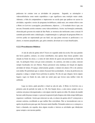 186
pudessem ter contato com as atividades do programa. Segundo, as orientações e
videoconferências eram muito esporádicas o que significava uma restrição maior ainda.
Ademais, a falta de computadores e impressoras na escola para que pudesse ter acesso às
atividades, sugestões e textos do programa inviabilizava, ainda mais, um contato efetivo com
a HORA DA LEITURA (concepções, procedimentos, objetivos…). O resultado disso é que, em
um ano, Fernanda assistiu somente a uma videoconferência. Assim, sua formação continuada,
oferecida pelo governo do estado de São Paulo, se mostrava tão ineficiente como a inicial. O
caminho percorrido entre a idealização, a implementação e a aplicação do programa HORA DA
LEITURA podia ser representado por um funil, em cuja ponta estavam os professores e os
alunos, os maiores prejudicados, que, pelo contrário, deveriam ser os mais beneficiados.
5.2.2.3 Procedimentos Didáticos
A sala de aula da quinta série C ficava no segundo andar da escola. Em suas paredes
não havia quadros, cartazes, ou coisas semelhantes, mas apenas duas lousas grandes: uma
situada na frente da classe, e a outra do lado direito de quem está posicionado ao fundo da
sala. As pichações feitas com giz eram constantes. As carteiras, em todas as aulas, estavam
sempre localizadas em seis fileiras. Nunca presenciei uma mudança em função de alguma
atividade de leitura. O espaço, relativamente grande, o número de alunos (34) e de carteiras
(em média 36) permitiam que os alunos ficassem bem acomodados. A mesa da professora era
pequena e antiga e sempre ficava próxima às janelas. No dia em que cheguei, havia alguns
lugares vagos no fundo da sala, onde me sentei para que tivesse uma melhor visão do
ambiente.
Logo no início, pude perceber o ritual na sala de aula. A HORA DA LEITURA era a
primeira aula do período da tarde, às 13h. Em função disso, a sala estava sempre com as
carteiras um pouco desorganizadas e com algum sinal de sujeira no chão. Os alunos da manhã
haviam saído há pouco tempo e o pessoal responsável pela limpeza não tinha tempo hábil para
organizar o ambiente. Assim que entravam na sala, os alunos da quinta série C começavam a
arrastar carteiras, escolhendo as que melhor lhes convinham. Não se incomodavam com os
apelos da professora para que não fizessem muito barulho. Fernanda sentava-se e começava a
fazer a chamada, em seguida, dava alguns recados e iniciava as atividades que obedeciam
quase sempre a um mesmo padrão:
 