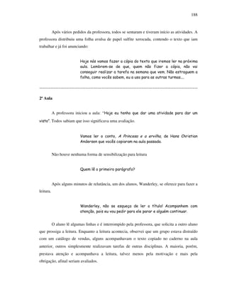 188
Após vários pedidos da professora, todos se sentaram e tiveram início as atividades. A
professora distribuiu uma folha avulsa de papel sulfite xerocada, contendo o texto que iam
trabalhar e já foi anunciando:
Hoje nós vamos fazer a cópia do texto que iremos ler na próxima
aula. Lembrem-se de que, quem não fizer a cópia, não vai
conseguir realizar a tarefa na semana que vem. Não estraguem a
folha, como vocês sabem, eu a uso para as outras turmas....
---------------------------------------------------------------------------------------------------
2ª Aula
A professora iniciou a aula: “Hoje eu tenho que dar uma atividade para dar um
visto”. Todos sabiam que isso significava uma avaliação.
Vamos ler o conto, A Princesa e a ervilha, de Hans Christian
Andersen que vocês copiaram na aula passada.
Não houve nenhuma forma de sensibilização para leitura
Quem lê o primeiro parágrafo?
Após alguns minutos de relutância, um dos alunos, Wanderley, se oferece para fazer a
leitura.
Wanderley, não se esqueça de ler o título! Acompanhem com
atenção, pois eu vou pedir para ele parar e alguém continuar.
O aluno lê algumas linhas e é interrompido pela professora, que solicita a outro aluno
que prossiga a leitura. Enquanto a leitura acontecia, observei que um grupo estava distraído
com um catálogo de vendas, alguns acompanhavam o texto copiado no caderno na aula
anterior, outros simplesmente realizavam tarefas de outras disciplinas. A maioria, porém,
prestava atenção e acompanhava a leitura, talvez menos pela motivação e mais pela
obrigação, afinal seriam avaliados.
 