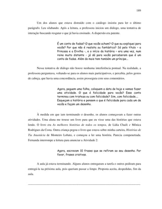 189
Um dos alunos que estava distraído com o catálogo insistiu para ler o último
parágrafo. Leu silabando. Após a leitura, a professora iniciou um diálogo, uma tentativa de
interação buscando resgatar o que já havia ensinado. A dispersão era patente.
É um conto de fadas? O que vocês acham? O que eu expliquei para
vocês? Por que não é realista ou fantástico? Só pelo título – a
Princesa e a Ervilha -, e o início da história – era uma vez, num
reino muito distante - já dá para vocês perceberem que é um
conto de fadas. Além do mais tem também um príncipe...
Nessa tentativa de diálogo não houve nenhuma interferência pontual. Na realidade, a
professora perguntava, voltando-se para os alunos mais participativos, e percebia, pelos gestos
de cabeça, que havia uma concordância, assim prosseguia com seus comentários.
Agora, peguem uma folha, coloquem a data de hoje e vamos fazer
uma atividade. O que é felicidade para vocês? Esse conto
terminou com tristeza ou com felicidade? Sim, com felicidade....
Esqueçam a história e pensem o que é felicidade para cada um de
vocês e façam um desenho.
À medida em que iam terminando o desenho, os alunos começavam a fazer outras
atividades. Uma aluna me trouxe um livro para que eu visse uma das histórias que estava
lendo. O livro era As melhores histórias de todos os tempos, de Lídia Chaili e Mônica
Rodrigues da Costa. Outra criança pegou o livro que estava sobre minha carteira, Histórias de
Tia Anastácia de Monteiro Lobato, e começou a ler uma história. Parecia compenetrada.
Fernanda interrompe a leitura para anunciar a Atividade 2:
Agora, escrevam 10 frases que se refiram ao seu desenho. Por
favor, frases criativas.
A aula já estava terminando. Alguns alunos entregaram a tarefa e outros pediram para
entregá-la na próxima aula, pois queriam passar a limpo. Proposta aceita, despedidas, fim da
aula.
-----------------------------------------------------------------------------------------------------------------
 
