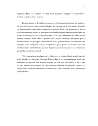 19
programas: HORA DA LEITURA. A partir desse programa, configurou-se, finalmente, o
contexto no qual se daria a pesquisa.
Posteriormente, as disciplinas cursadas na pós-graduação permitiram-me ampliar o
universo teórico sobre o tema, contribuindo para que o projeto inicial fosse melhor delineado.
No decorrer desses cursos, pude acompanhar pesquisas e debates que apontavam as práticas
de leitura delineadas em sala de aula como co-responsáveis pelos déficits diagnosticados nos
exames de avaliações oficiais, como o SAEB e o PISA, e pelo afastamento da criança do livro
literário. Comecei, dessa forma, a perceber que a escola, instituição privilegiada para o
desenvolvimento do gosto pela leitura literária, acaba, paradoxalmente, inviabilizando uma
formação leitora compatível com as competências que é preciso desenvolver para fruir
satisfatoriamente o texto literário, por meio de práticas descontextualizadas, não-estimulantes,
que não buscam a fruição textual.
Tais observações estimularam-me a refletir sobre as práticas educativas de leitura dos
textos literários no âmbito do Programa HORA DA LEITURA, examinando-as de forma mais
sistemática, por meio de uma pesquisa inspirada em princípios etnográficos, já que, a meu
ver, elas não têm proporcionado um espaço em que predomine a imaginação, o desejo e a
subjetividade, essenciais para motivar o interesse pela leitura literária e para a formação de
efetivos leitores.
 