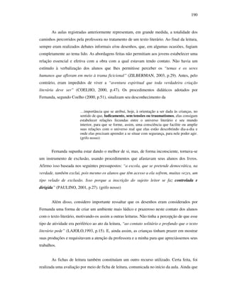 190
As aulas registradas anteriormente representam, em grande medida, a totalidade dos
caminhos percorridos pela professora no tratamento de um texto literário. Ao final da leitura,
sempre eram realizados debates informais e/ou desenhos, que, em algumas ocasiões, fugiam
completamente ao tema lido. As abordagens feitas não permitiam aos jovens estabelecer uma
relação essencial e efetiva com a obra com a qual estavam tendo contato. Não havia um
estímulo à verbalização dos alunos que lhes permitisse perceber os “temas e os seres
humanos que afloram em meio à trama ficicional” (ZILBERMAN, 2003, p.29). Antes, pelo
contrário, eram impedidos de viver a “aventura espiritual que toda verdadeira criação
literária deve ser” (COELHO, 2000, p.47). Os procedimentos didáticos adotados por
Fernanda, segundo Coelho (2000, p.51), sinalizam seu desconhecimento da
…importância que se atribui, hoje, à orientação a ser dada às crianças, no
sentido de que, ludicamente, sem tensões ou traumatismos, elas consigam
estabelecer relações fecundas entre o universo literário e seu mundo
interior, para que se forme, assim, uma consciência que facilite ou amplie
suas relações com o universo real que elas estão descobrindo dia-a-dia e
onde elas precisam aprender a se situar com segurança, para nele poder agir.
(grifo nosso)
Fernanda supunha estar dando o melhor de si, mas, de forma inconsciente, tornava-se
um instrumento de exclusão, usando procedimentos que afastavam seus alunos dos livros.
Afirmo isso baseada nos seguintes pressupostos: “a escola, que se pretende democrática, na
verdade, também exclui, pois mesmo os alunos que têm acesso a ela sofrem, muitas vezes, um
tipo velado de exclusão. Isso porque a inscrição do sujeito leitor se faz controlada e
dirigida” (PAULINO, 2001, p.27). (grifo nosso)
Além disso, considero importante ressaltar que os desenhos eram considerados por
Fernanda uma forma de criar um ambiente mais lúdico e prazeroso neste contato dos alunos
com o texto literário, motivando-os assim a outras leituras. Não tinha a percepção de que esse
tipo de atividade era periférico ao ato da leitura, “ao contato solitário e profundo que o texto
literário pede” (LAJOLO,1993, p.15). E, ainda assim, as crianças tinham prazer em mostrar
suas produções e requisitavam a atenção da professora e a minha para que apreciássemos seus
trabalhos.
As fichas de leitura também constituíam um outro recurso utilizado. Certa feita, foi
realizada uma avaliação por meio de ficha de leitura, comunicada no início da aula. Ainda que
 