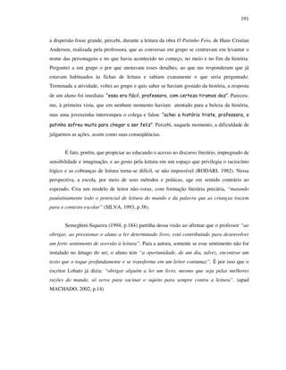 191
a dispersão fosse grande, percebi, durante a leitura da obra O Patinho Feio, de Hans Cristian
Andersen, realizada pela professora, que as conversas em grupo se centravam em levantar o
nome das personagens e no que havia acontecido no começo, no meio e no fim da história.
Perguntei a um grupo o por que anotavam esses detalhes, ao que me responderam que já
estavam habituados às fichas de leitura e sabiam exatamente o que seria perguntado.
Terminada a atividade, voltei ao grupo e quis saber se haviam gostado da história, a resposta
de um aluno foi imediata: “essa era fácil, professora, com certeza tiramos dez”. Pareceu-
me, à primeira vista, que em nenhum momento haviam atentado para a beleza da história,
mas uma jovenzinha interrompeu o colega e falou: “achei a história triste, professora, o
patinho sofreu muito para chegar a ser feliz”. Percebi, naquele momento, a dificuldade de
julgarmos as ações, assim como suas conseqüências.
É fato, porém, que propiciar ao educando o acesso ao discurso literário, impregnado de
sensibilidade e imaginação, e ao gosto pela leitura em um espaço que privilegia o raciocínio
lógico e as cobranças de leitura torna-se difícil, se não impossível (RODARI, 1982). Nessa
perspectiva, a escola, por meio de seus métodos e práticas, age em sentido contrário ao
esperado. Cria um modelo de leitor não-voraz, com formação literária precária, “matando
paulatinamente todo o potencial de leitura do mundo e da palavra que as crianças trazem
para o contexto escolar” (SILVA, 1993, p.38).
Semeghini-Siqueira (1994, p.184) partilha dessa visão ao afirmar que o professor “ao
obrigar, ao pressionar o aluno a ler determinado livro, está contribuindo para desenvolver
um forte sentimento de aversão à leitura”. Para a autora, somente se esse sentimento não for
instalado no âmago do ser, o aluno tem “a oportunidade, de um dia, talvez, encontrar um
texto que o toque profundamente e se transforme em um leitor contumaz”. É por isso que o
escritor Lobato já dizia: “obrigar alguém a ler um livro, mesmo que seja pelas melhores
razões do mundo, só serve para vacinar o sujeito para sempre contra a leitura”. (apud
MACHADO, 2002, p.14)
 