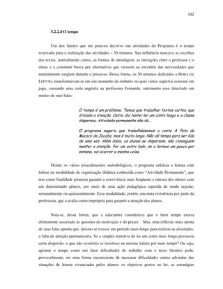 192
5.2.2.4 O tempo
Um dos fatores que me pareceu decisivo nas atividades do Programa é o tempo
reservado para a realização das atividades – 50 minutos. Sua influência marcava as escolhas
dos textos, normalmente curtos, as formas de abordagem, as interações entre o professor e o
aluno e a constante busca por alternativas que viessem ao encontro das necessidades que
naturalmente surgiam durante o processo. Dessa forma, os 50 minutos dedicados a HORA DA
LEITURA transformavam-se em um momento de embates no qual vários aspectos estavam em
jogo, causando uma certa angústia na professora Fernanda, sentimento esse detectado em
muitas de suas falas:
O tempo é um problema. Temos que trabalhar textos curtos, que
atraiam a atenção. Outro dia tentei ler um conto longo e a classe
dispersou. Atividade permanente não dá...
O programa sugeriu que trabalhássemos o conto A Pata do
Macaco de Jacobs, mas é muito longo. Não dá tempo para ser lido
de uma vez. Além disso, os alunos se dispersam, não conseguem
manter a atenção. Por um outro lado, se o lermos um pouco por
semana, vai ocorrer a mesma coisa.
Dentre os vários procedimentos metodológicos, o programa enfatiza a leitura com
ênfase na modalidade de organização didática conhecida como “Atividade Permanente”, que
tem como finalidade primeira garantir a convivência mais freqüente e intensa dos alunos com
um determinado gênero, por meio de uma ação pedagógica repetida de modo regular,
semanalmente ou quinzenalmente. Essa modalidade, porém, encontra resistência por parte da
professora, que a avalia como imprópria para garantir a atenção dos alunos.
Nota-se, dessa forma, que a educadora considerava que o fator tempo estava
diretamente associado às questões da motivação e do prazer. Mas, uma reflexão mais atenta
de suas falas aponta que, mesmo se tivesse um período mais longo para realizar as atividades,
a falta de atenção permaneceria. Se a simples tentativa de ler um conto mais longo provocou
certa dispersão, o que não ocorreria se insistisse na mesma leitura por mais tempo? Ou seja,
apontar o tempo como um fator dificultador do trabalho com o texto literário pode,
provavelmente, ser uma forma inconsciente de mascarar dificuldades outras advindas das
situações de leitura vivenciadas pelos alunos: os objetivos postos ao ler, as estratégias
 
