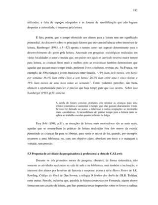 193
utilizadas, a falta de espaços adequados e as formas de sensibilização que não logram
despertar a curiosidade, o interesse pela leitura.
É fato, porém, que o tempo oferecido aos alunos para a leitura tem um significado
primordial. Ao discorrer sobre os principais fatores que exercem influência sobre interesses de
leitura, Bamberger (1993, p.51-52) aponta o tempo como um aspecto determinante para o
desenvolvimento do gosto pela leitura. Ancorado em pesquisas sociológicas realizadas em
várias localidades o autor constata que, em países nos quais o currículo reserva maior tempo
para leitura, as crianças lêem mais e melhor, pois as estatísticas também demonstram que
aquelas que passam mais tempo lendo, preferem livros a folhetos, revistas etc. Na França, por
exemplo, de 300 crianças e jovens franceses entrevistados, “19% liam, pelo menos, sete horas
por semana; 36,5% liam entre cinco a sete horas; 28,5% liam entre uma e cinco horas; e
16% liam menos de uma hora todas as semanas”. Como podemos perceber, não basta
oferecer a oportunidade para ler, é preciso que haja tempo para que isso ocorra. Sobre isso
Bamberger (1993, p.52) conclui:
A tarefa do futuro consiste, portanto, em orientar as crianças para uma
leitura sistemática e aumentar o tempo que elas gastam diariamente lendo.
Se isso for deixado ao acaso, a televisão e outras ocupações se mostrarão
mais convidativas. A incumbência de ganhar tempo para a leitura tanto se
aplica ao trabalho escolar quanto às horas de folga.
Para Solé (1998, p.91), as situações de leitura mais motivadoras são as mais reais,
aquelas que se assemelham às práticas de leitura realizadas fora dos muros da escola,
permitindo as crianças ler para se libertar, para sentir o prazer de ler, quando, por exemplo,
recorrem a uma biblioteca ou, com um objetivo claro, abordam um texto e o manejam à
vontade, sem pressão.
5.3 Proposta de atividade da pesquisadora à professora: a obra de C.S.Lewis
Durante os três primeiros meses de pesquisa, observei, de forma sistemática, não
somente as atividades realizadas na sala de aula e na biblioteca, mas também a inclinação, o
interesse dos alunos por histórias de fantasia e suspense, como a série Harry Potter de J.K.
Rowling, Código da Vinci de Dan Brown, a trilogia O Senhor dos Anéis de J.R.R. Tolkien,
entre outras. Percebi, inclusive que, paralela às leituras propostas por Fernanda, alguns alunos
formavam um circuito de leitura, que lhes permitia trocar impressões sobre os livros e realizar
 
