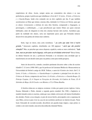 194
empréstimos de obras. Assim, sempre atenta aos comentários dos alunos e as suas
preferências, propus à professora que trabalhasse o livro de C. S. Lewis, O Leão, a Feiticeira
e o Guarda-Roupa, lendo e/ou contando um ou dois capítulos por dia. E que também
assistíssemos ao filme que retrata a mesma obra, intitulado As Crônicas de Nárnia, para que
os alunos vivenciassem a releitura de uma obra literária, comparando a linguagem, as
personagens, a ambientação…, e que percebessem que muitos filmes aos quais estavam
habituados, antes de chegarem às telas dos cinemas haviam sido escritos. Acreditava que,
partir da realidade dos alunos, seria um importante passo para que Fernanda tentasse
desenvolver uma prática de leitura mais sedutora.
Senti, logo no início, uma certa resistência: “...eu acho que esse livro é muito
grande...” (dezessete capítulos, distribuídos em 180 páginas) “...será que vão prestar
atenção?”. Mas, ao perceber que estava disposta a ajudá-la, sentiu-se mais confortável: “tudo
bem, mas se perceber muita bagunça, volto para as atividades anteriores!” Dessa forma,
no último bimestre do ano, a professora Fernanda e eu iniciamos uma atividade que se
transformaria em um desafio tanto para sua prática como para minha pesquisa.
Antes de descrevê-la, contudo, considero pertinente discorrer sobre a obra do escritor
irlandês C. S. Lewis (1898-1963), que foi professor de Literatura Medieval e Renascentista na
Universidade de Oxford e amigo de J.R.R. Tolkien, o autor de O Senhor dos Anéis. De C. S.
Lewis, O Leão, a Feiticeira e o Guarda-Roupa é o primeiro e principal livro da série As
Crônicas de Nárnia, composta de sete livros: (1) O Leão, a Feiticeira e o Guarda-Roupa, (2)
Príncipe Caspian, (3) A Viagem no Peregrino da Alvorada, (4) Cadeira de Prata, (5) O
Sobrinho do Mago, (6) O Cavalo e seu Menino, e (7) A Última Batalha.
A história relata-nos as mágicas aventuras vividas por quatro jovens ingleses, Lúcia,
Susana, Edmundo e Pedro, durante a segunda guerra mundial. Em 1940, a Inglaterra se
mantém lutando contra os nazistas, ainda que suas cidades estivessem sob intenso bombardeio
dos alemães. Frente a essa situação, os pais de nossos heróis, preocupados com a segurança de
seus filhos, envia-os para viver na casa de um excêntrico professor no interior do país. Neste
local, brincando de esconde-esconde, descobrem um guarda-roupa mágico, cujas portas os
conduz a um outro mundo, uma terra desconhecida chamada Nárnia.
 