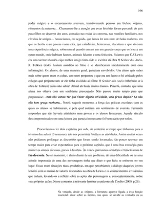 196
poder mágico e o encantamento atuavam, transformando pessoas em bichos, objetos,
elementos da natureza… Chamamos-lhe a atenção que essas histórias foram passando de pais
para filhos no decorrer dos anos, contadas nas rodas de conversa, nas reuniões familiares, nos
círculos de amigos… Anunciamos, em seguida, que íamos ler um conto de fadas moderno, em
que os heróis eram jovens como eles, que estudavam, brincavam, discutiam e que viveram
uma experiência mágica, sobrenatural quando entram em um guarda-roupa que os leva a um
outro mundo, onde habitam faunos, animais falantes e uma feiticeira. Falamos que C.S Lewis
era um escritor irlandês, cujo melhor amigo tinha sido o escritor da obra O Senhor dos Anéis,
R. Tolkien (todos haviam assistido ao filme e se idenificaram imediatamente com essa
informação). Os alunos, de uma maneira geral, pareciam envolvidos. Um aluno quis saber
mais sobre quem eram os celtas, um outro perguntou o que era um fauno e foi criticado pelos
colegas que perguntavam se ele tinha assistido ao filme O Senhor dos Anéis (referindo-se à
obra de Tolkien) como não sabia? Afinal ali havia muitos faunos. Percebi, contudo, que uma
aluna nos olhava com um semblante preocupado. Não passou muito tempo para que
perguntasse: …mas nós vamos ter que fazer alguma atividade, uma prova depois? Se não
não tem graça nenhuma... Notei, naquele momento, a força das práticas escolares com as
quais os alunos se habituaram, e pela qual nutriam um sentimento de aversão. Fernanda
respondeu que não haveria atividades nem provas e os alunos festejaram. Aquele vínculo
descompromissado com uma leitura que parecia interessante foi bem aceito por todos.
Procurávamos ler dois capítulos por aula, do contrário o tempo que tínhamos para o
término das aulas (10 semanas), não nos permitiria finalizar as atividades. Assim muitas vezes
não podíamos prolongar as discussões que foram sendo levantadas, tão pouco reservar um
tempo maior para criar expectativas para o próximo capítulo, que é uma boa estratégia para
manter os alunos curiosos, presos à história. Às vezes, parávamos a história e brincávamos de
faz-de-conta. Neste momento, o aluno diante de um problema, de uma dificuldade ou de uma
atitude impensada de uma das personagens tinha que dizer o que faria se estivesse no seu
lugar. Essas eram situações ricas, produtivas, em que percebíamos o diálogo daqueles jovens
leitores com o mundo de valores veiculados na obra de Lewis e os conhecimentos e vivências
que tinham, levando-os a refletir sobre as ações das personagens e, conseqüentemente, sobre
suas próprias ações. Nesse contexto, é relevante lembrar as palavras de Coelho (2000, p.29):
Na verdade, desde as origens, a literatura aparece ligada a essa função
essencial: atuar sobre as mentes, nas quais se decide as vontades ou as
 