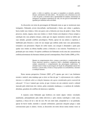197
ações: e sobre os espíritos, nos quais se expandem as emoções, paixões,
desejos, sentimentos de toda ordem… No encontro com a literatura (ou com
a arte em geral), os homens têm a oportunidade de ampliar, transformar ou
enriquecer sua própria experiência de vida, em um grau de intensidade não
igualada por nenhuma outra atividade.
As discussões em torno da personagem de Edmundo eram as que se mostravam mais
instigantes. Edmundo, jovem desconfiado, mal-humorado e bruto, por ciúme e ganância,
havia traído seus irmãos e feito um pacto com a feiticeira em troca de poder e fama. Neste
processo, mente, engana, trata seus irmãos e o herói Aslam com desprezo e busca sempre a
satisfação dos seus próprios desejos, ainda que em alguns momentos mostre-se infeliz por
suas atitudes, gerando conflitos psicológicos. Porém, apesar da sua astúcia e esperteza, é
ludibriado pela feticeira e come do seu manjar que embota ainda mais seus pensamentos,
tornando-o um prisioneiro. Depois de sofrer muito, seu coração é abrandado e parte para
ajudar seus irmãos na última batalha contra a feiticeira e seu exército. Transforma-se e é
perdoado por seus irmãos. O espírito conflituoso de Edmundo revela uma das características
estilísticas/estruturais da literatura infanto-juvenil contemporênea. Para Coelho (2000, p.154):
Quanto ao comportamento ético, começa a prevalecer a complexidade das
forças interiores (positiva e negativa) sobre a dualidade maniqueísta que
sempre caracterizou o comportamento das personagens tradicionais. A
intenção maior é dotar as personagens de ficção da ambigüidade natural dos
homens e, através dela, revelar as forças polares ou contraditórias, inerentes
à condição humana.
Nesta mesma perspectiva Colomer (2007, p.77) aponta que este é um fenômeno
recente e notável, uma mudança que se deve ao fato de que “o enfrentamento dos conflitos
internos e a reflexão sobre as relações humanas são agora considerados parte essencial da
educação”. E isso é natural que ocorra, já que vivemos em um contexto social e cultural
marcado pelo relativismo dos valores, pelas constantes mudanças, e a ausência de verdades
absolutas, geradores de conflitos de interesses e opiniões.
A maneira como Edmundo agia lembrava em muito alguns valores veiculados
atualmente, principalmente pela mídia televisiva e pelo cinema (satisfação a todo custo,
esperteza, a busca do ter e não do ser). Por um outro lado, arrepender-se e ser perdoado,
apesar de haver traído, mentido e causado sofrimentos, pareciam situações piegas e nada
convencionais para os alunos. Assim, as discussões em torno desses temas muitas vezes se
 