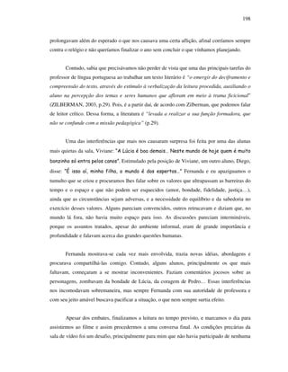 198
prolongavam além do esperado o que nos causava uma certa aflição, afinal corríamos sempre
contra o relógio e não queríamos finalizar o ano sem concluir o que vínhamos planejando.
Contudo, sabia que precisávamos não perder de vista que uma das principais tarefas do
professor de língua portuguesa ao trabalhar um texto literário é “o emergir do deciframento e
compreensão do texto, através do estímulo à verbalização da leitura procedida, auxiliando o
aluno na percepção dos temas e seres humanos que afloram em meio à trama ficicional”
(ZILBERMAN, 2003, p.29). Pois, é a partir daí, de acordo com Zilberman, que podemos falar
de leitor crítico. Dessa forma, a literatura é “levada a realizar a sua função formadora, que
não se confunde com a missão pedagógica” (p.29).
Uma das interferências que mais nos causaram surpresa foi feita por uma das alunas
mais quietas da sala, Viviane: “A Lúcia é boa demais… Neste mundo de hoje quem é muito
bonzinho só entra pelos canos”. Estimulado pela posição de Viviane, um outro aluno, Diego,
disse: “É isso aí, minha filha, o mundo é dos espertos…” Fernanda e eu apaziguamos o
tumulto que se criou e procuramos lhes falar sobre os valores que ultrapassam as barreiras do
tempo e o espaço e que não podem ser esquecidos (amor, bondade, fidelidade, justiça…),
ainda que as circunstãncias sejam adversas, e a necessidade do equilíbrio e da sabedoria no
exercício desses valores. Alguns pareciam convencidos, outros retrucavam e diziam que, no
mundo lá fora, não havia muito espaço para isso. As discussões pareciam intermináveis,
porque os assuntos tratados, apesar do ambiente informal, eram de grande importância e
profundidade e falavam acerca das grandes questões humanas.
Fernanda mostrava-se cada vez mais envolvida, trazia novas idéias, abordagens e
procurava compartilhá-las comigo. Contudo, alguns alunos, principalmente os que mais
faltavam, começaram a se mostrar inconvenientes. Faziam comentários jocosos sobre as
personagens, zombavam da bondade de Lúcia, da coragem de Pedro… Essas interferências
nos incomodavam sobremaneira, mas sempre Fernanda com sua autoridade de professora e
com seu jeito amável buscava pacificar a situação, o que nem sempre surtia efeito.
Apesar dos embates, finalizamos a leitura no tempo previsto, e marcamos o dia para
assistirmos ao filme e assim procedermos a uma conversa final. As condições precárias da
sala de vídeo foi um desafio, principalmente para mim que não havia participado de nenhuma
 