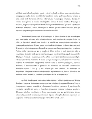 199
atividade naquele local. A sala era grande e estava localizada no último andar, de onde víamos
uma pequena quadra. Como mobiliário havia cadeiras, muitas quebradas, algumas carteiras e
uma estante onde havia uma televisão relativamente pequena para o tamanho da sala. As
cortinas eram grossas e pesadas para impedir a entrada de muita claridade. O espaço se
mostrava, no geral, nada agradável. Devido à duração do filme tivemos que pedir à professora
de Língua Portuguesa, com a autorização da direção, que nos cedesse sua aula para que
houvesse tempo hábil para que os alunos assistissem ao filme.
Os alunos mais bagunceiros se dirigiram para os fundos da sala, os que se mostravam
mais interessados brigavam pelos primeiros lugares, mais próximos à televisão. O som era
ruim, se dispersava naquela sala grande e o barulho da quadra externa atrapalhava a
concentração dos alunos, além do mais o aspecto não acolhedor do local provocava um certo
desconforto, principalmente, em Fernanda e em mim que buscávamos envolver os alunos.
Assim, minha esperança de que o enredo do filme atraísse os mais desatentos não se
concretizou. Contudo, ainda que a maioria conseguiu assistir ao filme, aquele momento foi
difícil para Fernanda e para mim, e me fez refletir com respeito à influência que as condições
adversas encontradas no interior da escola (espaços inadequados, falta de recursos humanos,
ausência de instrumentos apropriados) exercem sobre o trabalho pedagógico, causando
desânimo e desestimulando o professor na realização de atividades diferenciadas.
Semeghini-Siqueira (2007, p.12) nos adverte que esses entraves, ao desmotivar os
professores, “interferem de modo contundente na implementação de práticas educativas que
poderiam tornar mais eficaz a aprendizagem do uso da LM ao ler e escrever”.
Ao final, simplesmente conversamos sobre o conto e o filme, comparando-os. Sempre
dirigindo a conversa, fazíamos perguntas sobre suas opiniões referentes ao filme e ao livro, as
personagens, o espaço, o cenário e a linguagem, levando-os a perceber de que forma foi
construído o conflito em ambas as obras. Sem cobranças e com uma postura de respeito às
diferentes opiniões, percebíamos a forma descontraída com que participavam, fazendo
intervenções, emitindo opiniões e questionando algumas colocações. Contudo, o que mais nos
alegrou foi o interesse de alguns alunos por outras obras de C.S. Lewis.
 