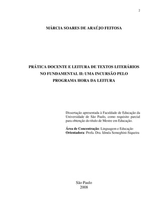 2
MÁRCIA SOARES DE ARAÚJO FEITOSA
PRÁTICA DOCENTE E LEITURA DE TEXTOS LITERÁRIOS
NO FUNDAMENTAL II: UMA INCURSÃO PELO
PROGRAMA HORA DA LEITURA
Dissertação apresentada à Faculdade de Educação da
Universidade de São Paulo, como requisito parcial
para obtenção do título de Mestre em Educação.
Área de Concentração: Linguagem e Educação
Orientadora: Profa. Dra. Idméa Semeghini-Siqueira
São Paulo
2008
 