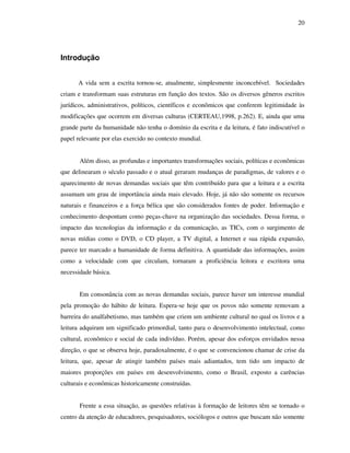 20
Introdução
A vida sem a escrita tornou-se, atualmente, simplesmente inconcebível. Sociedades
criam e transformam suas estruturas em função dos textos. São os diversos gêneros escritos
jurídicos, administrativos, políticos, científicos e econômicos que conferem legitimidade às
modificações que ocorrem em diversas culturas (CERTEAU,1998, p.262). E, ainda que uma
grande parte da humanidade não tenha o domínio da escrita e da leitura, é fato indiscutível o
papel relevante por elas exercido no contexto mundial.
Além disso, as profundas e importantes transformações sociais, políticas e econômicas
que delinearam o século passado e o atual geraram mudanças de paradigmas, de valores e o
aparecimento de novas demandas sociais que têm contribuído para que a leitura e a escrita
assumam um grau de importância ainda mais elevado. Hoje, já não são somente os recursos
naturais e financeiros e a força bélica que são considerados fontes de poder. Informação e
conhecimento despontam como peças-chave na organização das sociedades. Dessa forma, o
impacto das tecnologias da informação e da comunicação, as TICs, com o surgimento de
novas mídias como o DVD, o CD player, a TV digital, a Internet e sua rápida expansão,
parece ter marcado a humanidade de forma definitiva. A quantidade das informações, assim
como a velocidade com que circulam, tornaram a proficiência leitora e escritora uma
necessidade básica.
Em consonância com as novas demandas sociais, parece haver um interesse mundial
pela promoção do hábito de leitura. Espera-se hoje que os povos não somente removam a
barreira do analfabetismo, mas também que criem um ambiente cultural no qual os livros e a
leitura adquiram um significado primordial, tanto para o desenvolvimento intelectual, como
cultural, econômico e social de cada indivíduo. Porém, apesar dos esforços envidados nessa
direção, o que se observa hoje, paradoxalmente, é o que se convencionou chamar de crise da
leitura, que, apesar de atingir também países mais adiantados, tem tido um impacto de
maiores proporções em países em desenvolvimento, como o Brasil, exposto a carências
culturais e econômicas historicamente construídas.
Frente a essa situação, as questões relativas à formação de leitores têm se tornado o
centro da atenção de educadores, pesquisadores, sociólogos e outros que buscam não somente
 