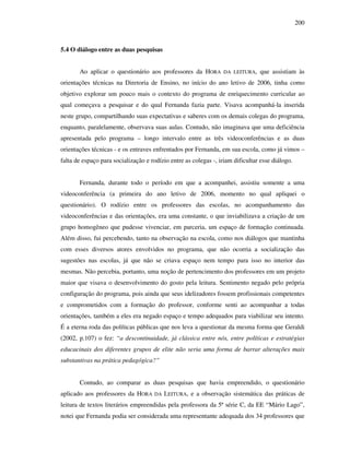 200
5.4 O diálogo entre as duas pesquisas
Ao aplicar o questionário aos professores da HORA DA LEITURA, que assistiam às
orientações técnicas na Diretoria de Ensino, no início do ano letivo de 2006, tinha como
objetivo explorar um pouco mais o contexto do programa de enriquecimento curricular ao
qual começava a pesquisar e do qual Fernanda fazia parte. Visava acompanhá-la inserida
neste grupo, compartilhando suas expectativas e saberes com os demais colegas do programa,
enquanto, paralelamente, observava suas aulas. Contudo, não imaginava que uma deficiência
apresentada pelo programa – longo intervalo entre as três videoconferências e as duas
orientações técnicas - e os entraves enfrentados por Fernanda, em sua escola, como já vimos –
falta de espaço para socialização e rodízio entre as colegas -, iriam dificultar esse diálogo.
Fernanda, durante todo o período em que a acompanhei, assistiu somente a uma
videoconferência (a primeira do ano letivo de 2006, momento no qual apliquei o
questionário). O rodízio entre os professores das escolas, no acompanhamento das
videoconferências e das orientações, era uma constante, o que inviabilizava a criação de um
grupo homogêneo que pudesse vivenciar, em parceria, um espaço de formação continuada.
Além disso, fui percebendo, tanto na observação na escola, como nos diálogos que mantinha
com esses diversos atores envolvidos no programa, que não ocorria a socialização das
sugestões nas escolas, já que não se criava espaço nem tempo para isso no interior das
mesmas. Não percebia, portanto, uma noção de pertencimento dos professores em um projeto
maior que visava o desenvolvimento do gosto pela leitura. Sentimento negado pelo própria
configuração do programa, pois ainda que seus idelizadores fossem profissionais competentes
e comprometidos com a formação do professor, conforme senti ao acompanhar a todas
orientações, também a eles era negado espaço e tempo adequados para viabilizar seu intento.
É a eterna roda das políticas públicas que nos leva a questionar da mesma forma que Geraldi
(2002, p.107) o fez: “a descontinuidade, já clássica entre nós, entre políticas e estratégias
educacinais dos diferentes grupos de elite não seria uma forma de barrar alterações mais
substantivas na prática pedagógica?”
Contudo, ao comparar as duas pesquisas que havia empreendido, o questionário
aplicado aos professores da HORA DA LEITURA, e a observação sistemática das práticas de
leitura de textos literários empreendidas pela professora da 5ª série C, da EE “Mário Lago”,
notei que Fernanda podia ser considerada uma representante adequada dos 34 professores que
 