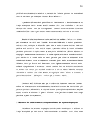 201
participavam das orientações técnicas na Diretoria de Ensino e, portanto um sustentáculo
maior às discussões que empreendi acerca da HORA DA LEITURA.
O grupo ao qual aplicara o questionário era constituído de 34 professores PEB II de
Língua Portuguesa, sendo a maioria do sexo feminino (89%), com idade entre 31 e 40 anos
(57%) e havia cursado Letras, em escolas privadas. Fernanda estava com 32 anos e concluira
sua habilitação em Letras-Inglês em uma conhecida universidade particular de São Paulo.
No que se refere às práticas de leitura desenvolvidas na HORA DA LEITURA, levantei,
pela observação das aulas, que Fernanda, do mesmo modo que os demais professores,
utilizava como estratégias de leitura ler com e para os alunos e contar histórias, ainda que
práticas mais coercivas como marcar provas e preencher fichas de leitura estivessem
presentes; privilegiava o espaço da sala de aula para o trabalho com a leitura, pela falta de
tempo para deslocamentos e/ou a ausência de outros espaços propícios no interior das escolas;
para sensibilizar os alunos antes da leitura preferia, por ordem de relevância, fazer
comentários informais e falar da importância da leitura; após a leitura incentivava os debates
informais, ainda que práticas mais tradicionais, como o preenchimento de fichas de leitura,
também acompanhassem as atividades. Contudo, Fernanda tinha um diferencial: ao contrário
da maioria dos colegas que alegavam diversificar o uso de apoios didáticos, inclusive
articulando a literatura com outras formas de linguagem como a música e o cinema, a
professora da 5ª série C privilegiava a lousa, o giz , o caderno e o livro.
Quanto ao perfil de leitura, notei que os professores, da mesma forma que Fernanda,
tinham um universo restrito de leitura tanto de textos literários como dos não-literários, que
pôde ser percebido pela ausência de respostas de uma grande parte dos sujeitos da pesquisa
(30%), inclusive de Fernanda, na questão referente a indicação de texto teórico a um colega
professor, e pelas indicações feitas.
5.5 Discussão das observações realizadas para cada uma das hipóteses de pesquisa
Partindo de um problema de pesquisa que necessitava investigação: o professor de
Língua Portuguesa, por uma série de fatores intrínsecos e extrínsecos à escola, sente muita
 