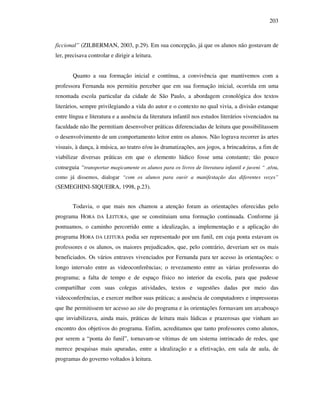 203
ficcional” (ZILBERMAN, 2003, p.29). Em sua concepção, já que os alunos não gostavam de
ler, precisava controlar e dirigir a leitura.
Quanto a sua formação inicial e contínua, a convivência que mantivemos com a
professora Fernanda nos permitiu perceber que em sua formação inicial, ocorrida em uma
renomada escola particular da cidade de São Paulo, a abordagem cronológica dos textos
literários, sempre privilegiando a vida do autor e o contexto no qual vivia, a divisão estanque
entre língua e literatura e a ausência da literatura infantil nos estudos literários vivenciados na
faculdade não lhe permitiam desenvolver práticas diferenciadas de leitura que possibilitassem
o desenvolvimento de um comportamento leitor entre os alunos. Não lograva recorrer às artes
visuais, à dança, à música, ao teatro e/ou às dramatizações, aos jogos, a brincadeiras, a fim de
viabilizar diversas práticas em que o elemento lúdico fosse uma constante; tão pouco
conseguia “transportar magicamente os alunos para os livros de literatura infantil e juveni “ ,e/ou,
como já dissemos, dialogar “com os alunos para ouvir a manifestação das diferentes vozes”
(SEMEGHINI-SIQUEIRA, 1998, p.23).
Todavia, o que mais nos chamou a atenção foram as orientações oferecidas pelo
programa HORA DA LEITURA, que se constituiam uma formação continuada. Conforme já
pontuamos, o caminho percorrido entre a idealização, a implementação e a aplicação do
programa HORA DA LEITURA podia ser representado por um funil, em cuja ponta estavam os
professores e os alunos, os maiores prejudicados, que, pelo contrário, deveriam ser os mais
beneficiados. Os vários entraves vivenciados por Fernanda para ter acesso às orientações: o
longo intervalo entre as videoconferências; o revezamento entre as várias professoras do
programa; a falta de tempo e de espaço físico no interior da escola, para que pudesse
compartilhar com suas colegas atividades, textos e sugestões dadas por meio das
videoconferências, e exercer melhor suas práticas; a ausência de computadores e impressoras
que lhe permitissem ter acesso ao site do programa e às orientações formavam um arcabouço
que inviabilizava, ainda mais, práticas de leitura mais lúdicas e prazerosas que vinham ao
encontro dos objetivos do programa. Enfim, acreditamos que tanto professores como alunos,
por serem a “ponta do funil”, tornavam-se vítimas de um sistema intrincado de redes, que
merece pesquisas mais apuradas, entre a idealização e a efetivação, em sala de aula, de
programas do governo voltados à leitura.
 