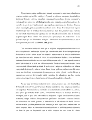 204
É importante ressaltar, também, que, segundo nosso parecer, a estrutura colocada pelo
programa também trazia sérios prejuízos à Fernanda ao ministrar suas aulas. A avaliação no
âmbito da HORA DA LEITURA, para aferir o desempenho dos alunos, deveria considerar “a
participação dos alunos nas atividades propostas como produtos que finalizam cada um dos
trabalhos desenvolvidos” (grifo nosso), o que significava a cobrança por desenhos, fichas de
leitura e avaliações, práticas que não se coadunam com o desejo de se desenvolver o gosto
pela leitura por meio de atividades lúdicas e prazerosas. Além disso, notamos que a avaliação
não era voltada para redirecionar a prática, mas sim utilizada como simples meio de mensurar
a aprendizagem. Nesse sentido, “nos parece que a preocupação dos professores – e não
queremos dizer que não tenham boas intenções – é muito mais de controle do aluno do que de
avaliação de um processo” (GERALDI, 2006, p.110).
Com isso, faz-se necessário frisar que as propostas do programa encontravam eco na
prática da professora, somente em aspectos que vinham ao encontro do modo de pensar e agir
da instituição escolar. Assim, no que diz respeito à implementação de práticas diferenciadas,
que requeriam uma nova postura da escola, dos responsáveis da biblioteca e da professora,
podemos dizer que as influências eram superficiais ou quase nulas. A visão segundo o qual os
alunos não gostam de ler e de que a leitura tem uma função pragmática permeava a escola
como um todo influenciando a atitude de professores e alunos e, refletindo-se na falta de
espaço dado às discussões sobre a leitura. Dessa forma, ainda que saibamos que há muitas
causas que interferem na manutenção dessa postura, de ordem cultural e social, há que se
repensar nos processos de formação inicial e contínua dos educadores, que lhes permita
redimensionar o papel da escola e a função da leitura na formação dos educandos.
No que tange à vivência insuficiente com a leitura, notamos que a não-familiaridade
de Fernanda com os livros, que teve início desde a sua infãncia, tinha um grande significado
em sua prática. Primeiramente, na escolha dos livros trabalhados durante a HORA DA LEITURA,
pois optava por trabalhar textos curtos, normalmente clássicos da literatura brasileira e
estrangeira, com os quais havia tido contato no magistério, e alguns textos de reflexão que lia
na Internet, sempre cuidando para que fossem agradáveis e adequados à idade das crianças,
não oferecendo aos alunos, portanto, a oportunidade de ter contato com livros variados,
autores diversos, que lhes permitisse criar uma relação mais significativa com os livros e a
leitura. Segundo, a falta de entusiasmo demonstrado durante as leituras realizadas aos alunos,
era fruto do grau de importância que a leitura ocupava em sua escala de valores,
 