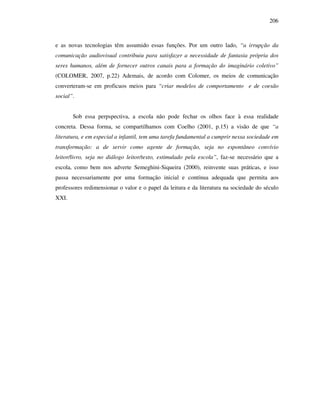 206
e as novas tecnologias têm assumido essas funções. Por um outro lado, “a irrupção da
comunicação audiovisual contribuiu para satisfazer a necessidade de fantasia própria dos
seres humanos, além de fornecer outros canais para a formação do imaginário coletivo”
(COLOMER, 2007, p.22) Ademais, de acordo com Colomer, os meios de comunicação
converteram-se em proficuos meios para “criar modelos de comportamento e de coesão
social”.
Sob essa perpspectiva, a escola não pode fechar os olhos face à essa realidade
concreta. Dessa forma, se compartilhamos com Coelho (2001, p.15) a visão de que “a
literatura, e em especial a infantil, tem uma tarefa fundamental a cumprir nessa sociedade em
transformação: a de servir como agente de formação, seja no espontâneo convívio
leitor/livro, seja no diálogo leitor/texto, estimulado pela escola”, faz-se necessário que a
escola, como bem nos adverte Semeghini-Siqueira (2000), reinvente suas práticas, e isso
passa necessariamente por uma formação inicial e contínua adequada que permita aos
professores redimensionar o valor e o papel da leitura e da literatura na sociedade do século
XXI.
 