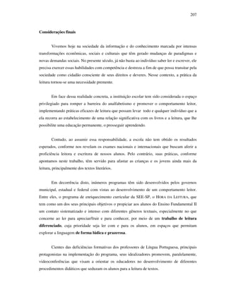 207
Considerações finais
Vivemos hoje na sociedade da informação e do conhecimento marcada por intensas
transformações econômicas, sociais e culturais que têm gerado mudanças de paradigmas e
novas demandas sociais. No presente século, já não basta ao indivíduo saber ler e escrever, ele
precisa exercer essas habilidades com competência e destreza a fim de que possa transitar pela
sociedade como cidadão consciente de seus direitos e deveres. Nesse contexto, a prática da
leitura tornou-se uma necessidade premente.
Em face dessa realidade concreta, a instituição escolar tem sido considerada o espaço
privilegiado para romper a barreira do analfabetismo e promover o comportamento leitor,
implementando práticas eficazes de leitura que possam levar todo e qualquer indivíduo que a
ela recorra ao estabelecimento de uma relação significativa com os livros e a leitura, que lhe
possibilite uma educação permanente, o prosseguir aprendendo.
Contudo, ao assumir essa responsabilidade, a escola não tem obtido os resultados
esperados, conforme nos revelam os exames nacionais e internacionais que buscam aferir a
proficiência leitora e escritora de nossos alunos. Pelo contrário, suas práticas, conforme
apontamos neste trabalho, têm servido para afastar as crianças e os jovens ainda mais da
leitura, principalmente dos textos literários.
Em decorrência disto, inúmeros programas têm sido desenvolvidos pelos governos
municipal, estadual e federal com vistas ao desenvolvimento de um comportamento leitor.
Entre eles, o programa de enriquecimento curricular da SEE-SP, o HORA DA LEITURA, que
tem como um dos seus principais objetivos o propiciar aos alunos do Ensino Fundamental II
um contato sistematizado e intenso com diferentes gêneros textuais, especialmente no que
concerne ao ler para apreciar/fruir e para conhecer, por meio de um trabalho de leitura
diferenciado, cuja prioridade seja ler com e para os alunos, em espaços que permitam
explorar a linguagem de forma lúdica e prazerosa.
Cientes das deficiências formativas dos professores de Língua Portuguesa, principais
protagonistas na implementação do programa, seus idealizadores promovem, paralelamente,
videoconferências que visam a orientar os educadores no desenvolvimento de diferentes
procedimentos didáticos que seduzam os alunos para a leitura de textos.
 