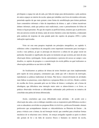 210
privilegiam o espaço da sala de aula, por falta de tempo para deslocamentos e pela ausência
de outros espaços no interior da escola; optam por trabalhar com livros de temática relevante,
preterindo aqueles de que mais gostam; como forma de sensibilização para leitura preferem
fazer comentários informais e falar da importância da leitura; e, após a leitura incentivam
debates informais, ainda que práticas mais tradicionais, como o preenchimento de fichas de
leitura se façam presentes. No que diz respeito ao perfil de leitura, notamos que os professores
têm um universo restrito de leitura, tanto de textos literários como não-literários, evidenciado
pela ausência de respostas de uma grande parte dos sujeitos da pesquisa (30%) e pelas
indicações equivocadas.
Visto ser esta uma pesquisa inspirada em princípios etnográficos, no capítulo 4,
refletimos sobre a importância da etnografia como importante instrumento para investigar a
escola e suas práticas, já que se preocupa em descrever a cultura de um grupo social em
particular, buscando os significados das ações no momento em que ocorrem, por meio de uma
observação direta e prolongada. Assim, apresentamos o percurso de acesso ao campo e seus
desafios, os sujeitos da pesquisa e a caracterização da escola pública na qual realizamos as
observações periódicas no ano letivo de 2006.
Ao focalizarmos as práticas de leitura de textos literários que eram implementadas
pelo sujeito de nossa pesquisa, constatamos que, ainda que sob o discurso da motivação,
reproduziam as práticas tradicionais de leitura. Não havia o desenvolvimento de atividades
mais lúdicas ou prazerosas, como objetivava o programa HORA DA LEITURA. Desde o critério
de escolha dos livros, passando pelo uso de fichas de leitura e avaliações, até a forma de
abordagem, que dificultava uma interação maior entre os alunos-leitores e os livros, as
práticas observadas revelavam as dificuldades enfrentadas pela professora na tentativa de
consolidar uma prátia de leitura diferenciada.
Assim, concluímos que essas dificuldades eram advindas - de acordo com a
observação das aulas, com os diálogos mantidos com as responsáveis pela biblioteca escolar e
com os educadores envolvidos no programa HORA DA LEITURA, professora Fernanda e demais
professores que acompanhamos durante as videconferências na Diretoria de Ensino -, da
pouca vivência com a leitura; da má formação inicial, que contribui para cristalizar formas
mecânicas de se relacionar com a leitura; de crenças arraigadas segundo as quais os alunos
não gostam de ler e da falta de recursos físicos e humanos no interior da escola,
 