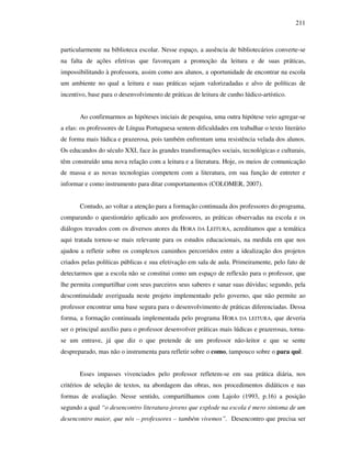 211
particularmente na biblioteca escolar. Nesse espaço, a ausência de bibliotecários converte-se
na falta de ações efetivas que favoreçam a promoção da leitura e de suas práticas,
impossibilitando à professora, assim como aos alunos, a oportunidade de encontrar na escola
um ambiente no qual a leitura e suas práticas sejam valorizadadas e alvo de políticas de
incentivo, base para o desenvolvimento de práticas de leitura de cunho lúdico-artístico.
Ao confirmarmos as hipóteses iniciais de pesquisa, uma outra hipótese veio agregar-se
a elas: os professores de Língua Portuguesa sentem dificuldades em trabalhar o texto literário
de forma mais lúdica e prazerosa, pois também enfrentam uma resistência velada dos alunos.
Os educandos do século XXI, face às grandes transformações sociais, tecnológicas e culturais,
têm construído uma nova relação com a leitura e a literatura. Hoje, os meios de comunicação
de massa e as novas tecnologias competem com a literatura, em sua função de entreter e
informar e como instrumento para ditar comportamentos (COLOMER, 2007).
Contudo, ao voltar a atenção para a formação continuada dos professores do programa,
comparando o questionário aplicado aos professores, as práticas observadas na escola e os
diálogos travados com os diversos atores da HORA DA LEITURA, acreditamos que a temática
aqui tratada tornou-se mais relevante para os estudos educacionais, na medida em que nos
ajudou a refletir sobre os complexos caminhos percorridos entre a idealização dos projetos
criados pelas políticas públicas e sua efetivação em sala de aula. Primeiramente, pelo fato de
detectarmos que a escola não se constitui como um espaço de reflexão para o professor, que
lhe permita compartilhar com seus parceiros seus saberes e sanar suas dúvidas; segundo, pela
descontinuidade averiguada neste projeto implementado pelo governo, que não permite ao
professor encontrar uma base segura para o desenvolvimento de práticas diferenciadas. Dessa
forma, a formação continuada implementada pelo programa HORA DA LEITURA, que deveria
ser o principal auxílio para o professor desenvolver práticas mais lúdicas e prazerosas, torna-
se um entrave, já que diz o que pretende de um professor não-leitor e que se sente
despreparado, mas não o instrumenta para refletir sobre o como, tampouco sobre o para quê.
Esses impasses vivenciados pelo professor refletem-se em sua prática diária, nos
critérios de seleção de textos, na abordagem das obras, nos procedimentos didáticos e nas
formas de avaliação. Nesse sentido, compartilhamos com Lajolo (1993, p.16) a posição
segundo a qual “o desencontro literatura-jovens que explode na escola é mero sintoma de um
desencontro maior, que nós – professores – também vivemos”. Desencontro que precisa ser
 