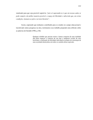 212
sinalizado para que seja possível superá-lo, “pois só superando-os é que em nossas aulas se
pode cumprir, da melhor maneira possível, o espaço de liberdade e subversão que, em certas
condições, instaura-se pelo e no texto literário”.
Assim, esperando que tenhamos contribuído para os estudos no campo educacional e
incentivado outras pesquisas na área, terminamos esse trabalho propondo uma reflexão sobre
as palavras de Geraldi (1996, p. 86):
Qualquer trabalho que procure tornar a leitura conquista de uma realidade
não pode esquecer o contexto de sua luta e tampouco excluir de seus
horizontes a realização da felicidade individual no projeto de construção de
uma sociedade democrática em todos os sentidos desta expressão.
 