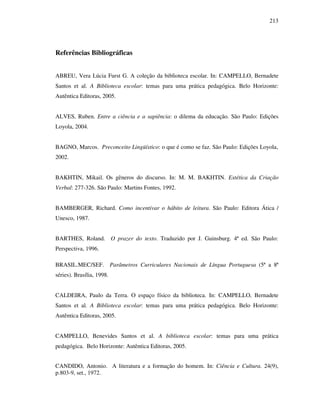 213
Referências Bibliográficas
ABREU, Vera Lúcia Furst G. A coleção da biblioteca escolar. In: CAMPELLO, Bernadete
Santos et al. A Biblioteca escolar: temas para uma prática pedagógica. Belo Horizonte:
Autêntica Editoras, 2005.
ALVES, Ruben. Entre a ciência e a sapiência: o dilema da educação. São Paulo: Edições
Loyola, 2004.
BAGNO, Marcos. Preconceito Lingüístico: o que é como se faz. São Paulo: Edições Loyola,
2002.
BAKHTIN, Mikail. Os gêneros do discurso. In: M. M. BAKHTIN. Estética da Criação
Verbal: 277-326. São Paulo: Martins Fontes, 1992.
BAMBERGER, Richard. Como incentivar o hábito de leitura. São Paulo: Editora Ática /
Unesco, 1987.
BARTHES, Roland. O prazer do texto. Traduzido por J. Guinsburg. 4ª ed. São Paulo:
Perspectiva, 1996.
BRASIL.MEC/SEF. Parâmetros Curriculares Nacionais de Língua Portuguesa (5ª a 8ª
séries). Brasília, 1998.
CALDEIRA, Paulo da Terra. O espaço físico da biblioteca. In: CAMPELLO, Bernadete
Santos et al. A Biblioteca escolar: temas para uma prática pedagógica. Belo Horizonte:
Autêntica Editoras, 2005.
CAMPELLO, Benevides Santos et al. A biblioteca escolar: temas para uma prática
pedagógica. Belo Horizonte: Autêntica Editoras, 2005.
CANDIDO, Antonio. A literatura e a formação do homem. In: Ciência e Cultura. 24(9),
p.803-9, set., 1972.
 