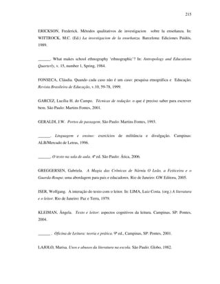 215
ERICKSON, Frederick. Métodos qualitativos de investigacion sobre la enseñanza. In:
WITTROCK, M.C. (Ed.) La investigacion de la enseñanza. Barcelona: Ediciones Paidós,
1989.
______. What makes school ethnography ‘ethnographic’? In: Antropology and Educations
Quarterly, v. 15, number 1, Spring, 1984.
FONSECA, Cláudia. Quando cada caso não é um caso: pesquisa etnográfica e Educação.
Revista Brasileira de Educação, v.10, 59-78, 1999.
GARCEZ, Lucília H. do Campo. Técnicas de redação: o que é preciso saber para escrever
bem. São Paulo: Martins Fontes, 2001.
GERALDI, J.W. Portos de passagem. São Paulo: Martins Fontes, 1993.
______. Linguagem e ensino: exercícios de militância e divulgação. Campinas:
ALB/Mercado de Letras, 1996.
______. O texto na sala de aula. 4ª ed. São Paulo: Ática, 2006.
GREGGERSEN, Gabriela. A Magia das Crônicas de Nárnia O Leão, a Feiticeira e o
Guarda-Roupa: uma abordagem para pais e educadores. Rio de Janeiro: GW Editora, 2005.
ISER, Wolfgang. A interação do texto com o leitor. In: LIMA, Luiz Costa. (org.) A literatura
e o leitor. Rio de Janeiro: Paz e Terra, 1979.
KLEIMAN, Ângela. Texto e leitor: aspectos cognitivos da leitura. Campinas, SP: Pontes,
2004.
______ . Oficina de Leitura: teoria e prática. 9ª ed., Campinas, SP: Pontes, 2001.
LAJOLO, Marisa. Usos e abusos da literatura na escola. São Paulo: Globo, 1982.
 