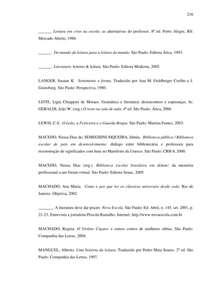 216
______. Leitura em crise na escola: as alternativas do professor. 8ª ed. Porto Alegre, RS:
Mercado Aberto, 1988.
______. Do mundo da leitura para a leitura do mundo. São Paulo: Editora Ática, 1993.
______. Literatura: leitores & leitura. São Paulo: Editora Moderna, 2005.
LANGER, Susane K. Sentimento e forma. Traduzido por Ana M. Goldberger Coelho e J.
Guinsburg. São Paulo: Perspectiva, 1980.
LEITE, Lígia Chiappini de Moraes. Gramática e literatura: desencontros e esperanças. In:
GERALDI, João W. (org.) O texto na sala de aula. 4ª ed. São Paulo: Ática, 2006.
LEWIS, C.S. O Leão, a Feiticeira e o Guarda-Roupa. São Paulo: Martins Fontes, 2003.
MACEDO, Neusa Dias de; SEMEGHINI-SIQUEIRA, Idméa. Biblioteca pública / Biblioteca
escolar de país em desenvolvimento: diálogo entre bibliotecária e professora para
reconstrução de significados com base no Manifesto da Unesco. São Paulo: CRB-8, 2000.
MACEDO, Neusa Dias (org.). Biblioteca escolar brasileira em debate: da memória
profissional a um fórum virtual. São Paulo: Editora Senac, 2005.
MACHADO, Ana Maria. Como e por que ler os clássicos universais desde cedo. Rio de
Janeiro: Objetiva, 2002.
_______. A literatura deve dar prazer. Nova Escola. São Paulo: Ed. Abril, n. 145, set. 2001, p.
21-23. Entrevista a jornalista Priscila Ramalho. Internet: http://www.novaescola.com.br
MACHADO, Regina. O Violino Cigano: e outros contos de mulheres sábias. São Paulo:
Companhia das Letras, 2004.
MANGUEL, Alberto. Uma história da leitura. Traduzido por Pedro Maia Soares. 2ª ed. São
Paulo: Companhia das Letras, 1997.
 