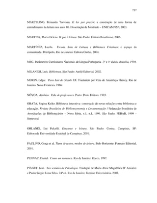 217
MARCELINO, Fernanda Torresan. O ler por prazer: a construção de uma forma de
entendimento da leitura nos anos 80. Dissertação de Mestrado – UNICAMP/SP, 2003.
MARTINS, Maria Helena. O que é leitura. São Paulo: Editora Brasiliense, 2006.
MARTÍNEZ, Lucila. Escola, Sala de Leitura e Biblioteca Criativas: o espaço da
comunidade. Petrópolis, Rio de Janeiro: Editora Global, 2004.
MEC. Parâmetros Curriculares Nacionais de Língua Portuguesa -3º e 4º ciclos. Brasília, 1998.
MILANESI, Luís. Biblioteca. São Paulo: Ateliê Editorial, 2002.
MORIN, Edgar. Para Sair do Século XX. Traduzido por Vera de Azambuja Harvey. Rio de
Janeiro: Nova Fronteira, 1986.
NÓVOA, Antônio. Vida de professores. Porto: Porto Editora: 1993.
OBATA, Regina Keiko. Biblioteca interativa: construção de novas relações entre biblioteca e
educação. Revista Brasileira de Biblioteconomia e Documentação / Federação Brasileira de
Associações de Bibliotecários – Nova Série, v.1, n.1, 1999. São Paulo: FEBAB, 1999 –
Semestral.
ORLANDI, Eni Pulcelli. Discurso e leitura. São Paulo: Cortez; Campinas, SP:
Editora da Universidade Estadual de Campinas, 2001.
PAULINO, Graça et al. Tipos de textos, modos de leitura. Belo Horizonte: Formato Editorial,
2001.
PENNAC, Daniel. Como um romance. Rio de Janeiro: Rocco, 1997.
PIAGET, Jean. Seis estudos de Psicologia. Tradução de Maria Alice Magalhães D’ Amorim
e Paulo Sérgio Lima Silva. 24ª ed. Rio de Janeiro: Forense Universitária, 2007.
 