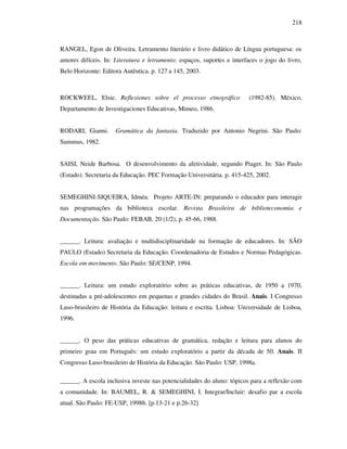 218
RANGEL, Egon de Oliveira. Letramento literário e livro didático de Língua portuguesa: os
amores difíceis. In: Literatura e letramento: espaços, suportes e interfaces o jogo do livro,
Belo Horizonte: Editora Autêntica. p. 127 a 145, 2003.
ROCKWEEL, Elsie. Reflexiones sobre el processo etnográfico (1982-85). México,
Departamento de Investigaciones Educativas, Mimeo, 1986.
RODARI, Gianni. Gramática da fantasia. Traduzido por Antonio Negrini. São Paulo:
Summus, 1982.
SAISI, Neide Barbosa. O desenvolvimento da afetividade, segundo Piaget. In: São Paulo
(Estado). Secretaria da Educação. PEC Formação Universitária. p. 415-425, 2002.
SEMEGHINI-SIQUEIRA, Idméa. Projeto ARTE-IN: preparando o educador para interagir
nas programações da biblioteca escolar. Revista Brasileira de biblioteconomia e
Documentação. São Paulo: FEBAB, 20 (1/2), p. 45-66, 1988.
______. Leitura: avaliação e multidisciplinaridade na formação de educadores. In: SÃO
PAULO (Estado) Secretaria da Educação. Coordenadoria de Estudos e Normas Pedagógicas.
Escola em movimento. São Paulo: SE/CENP, 1994.
______. Leitura: um estudo exploratório sobre as práticas educativas, de 1950 a 1970,
destinadas a pré-adolescentes em pequenas e grandes cidades do Brasil. Anais. I Congresso
Luso-brasileiro de História da Educação: leitura e escrita. Lisboa: Universidade de Lisboa,
1996.
______. O peso das práticas educativas de gramática, redação e leitura para alunos do
primeiro grau em Português: um estudo exploratório a partir da década de 50. Anais. II
Congresso Luso-brasileiro de História da Educação. São Paulo: USP, 1998a.
______. A escola inclusiva investe nas potencialidades do aluno: tópicos para a reflexão com
a comunidade. In: BAUMEL, R. & SEMEGHINI, I. Integrar/Incluir: desafio par a escola
atual. São Paulo: FE-USP, 1998b. [p.13-21 e p.26-32]
 