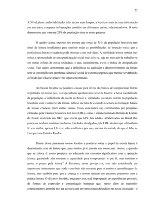 22
3. Nível pleno: estão habilitados a ler textos mais longos, a localizar mais de uma informação
em um texto, comparar informações contidas em diferentes textos, relacionando-os. O teste
demonstrou que somente 25% da população situa-se nesse patamar.
O quadro acima exposto nos mostra que cerca de 75% da população brasileira tem
nível de leitura insuficiente para usufruir todas as possibilidades de inserção social que a
proficiência leitora e escritora pode oferecer a um indivíduo. A habilidade leitora restrita lhes
reduz a oportunidade de uma participação social mais efetiva, seja no mercado de trabalho ou
em outras esferas de nossa sociedade, o que, naturalmente, eleva o índice de desigualdade
social. Tais dados demonstram que a deficiência na aquisição e desenvolvimento da leitura
tem se constituído um problema cultural e social de extrema urgência que merece ser debatido
a fim de que soluções plausíveis sejam encontradas.
Ao buscar levantar as possíveis causas para níveis tão baixos de compreensão leitora
registrados em nosso país, os especialistas apontam uma série de fatores: a baixa escolaridade
da população, a ineficiência da escola no Brasil, e, sobretudo, o contato restrito da população
brasileira com o universo da leitura, reflexo da falta de estímulo à leitura na formação básica
de nossas crianças, entre outras causas. Essas conclusões são corroboradas por pesquisas
efetuadas pela Câmara Brasileira do Livro (CBL), como o estudo intitulado Retrato de Leitura
do Brasil, realizado em 2001, que revela que 61% dos adultos alfabetizados no Brasil têm
pouco ou nenhum contato com livros. Os dados divulgados pela CBL atestam que o brasileiro
lê, em média, apenas 1,8 livro não acadêmico por ano, menos da metade do que é lido na
Europa e nos Estados Unidos.
Diante desse panorama somos levados a ponderar sobre o papel da escola frente à
denominada crise de leitura que, para muitos, já é patente em nosso país. Assim, a questão
que se coloca é: como propiciar ao educando um encontro significativo com a operação
leitora, garantindo não somente a capacidade para compreender o que lê, mas também o
gosto, o prazer pela leitura? A literatura, nessa perspectiva, tem sido considerada um
importante instrumento que pode contribuir não somente para o ensino e aprendizagem da
leitura, mas também para que a criança e o jovem tenham um encontro prazeroso com a
prática leitora. O discurso literário, enquanto arte, está impregnado de experiências pessoais,
de formas de expressão e comunicação humanas que, muito além de transmitir
conhecimentos, permite-nos ter acesso a um universo pouco difundido em nossa sociedade - o
 