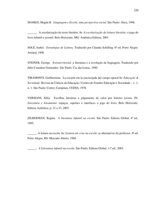 220
SOARES, Magda B. Linguagem e Escola: uma perspectiva social. São Paulo: Ática, 1996.
______. A escolarização do texto literário. In: A escolarização da leitura literária: o jogo do
livro infantil e juvenil. Belo Horizonte, MG: Autêntica Editora, 2001.
SOLÉ, Isabel. Estratégias de Leitura. Traduzido por Cláudia Schilling. 6ª ed. Porto Alegre:
Artmed, 1998.
STEINER, George. Extraterritorial: a literatura e a revolução da linguagem. Traduzido por
Júlio Castañon Guimarães. São Paulo: Cia das Letras, 1990.
TIRAMONTI, Guilhermina. La escuela em la encrucijada del campo epocal In: Educação &
Sociedade: Revista de Ciência da Educação / Centro de Estudos Educação e Sociedade – v. 1,
n. 1. São Paulo: Cortez; Campinas, CEDES, 1978.
VERSIANI, Zélia. Escolhas literárias e julgamento de valor por leitores jovens. IN:
Literatura e letramento: espaços, suportes e interfaces o jogo do livro, Belo Horizonte:
Editora Autêntica. p. 21 a 33, 2003.
ZILBERMAN, Regina. A literatura infantil na escola. São Paulo: Editora Global, 4ª ed.,
1985.
______. A leitura na escola. In: Leitura em crise na escola: as alternativas do professor. 8ª ed.
Porto Alegre, RS: Mercado Aberto, 1988.
______. A Literatura infantil na escola. São Paulo: Editora Global, 11ª.ed., 2003.
 