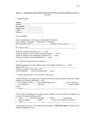 222
Anexo 1 - Questionário para Delineamento de Perfil da Turma do Programa HORA DA
LEITURA
I – Dados Pessoais:
NOME:________________________________________________________________
IDADE:___________
Naturalidade:_____________________
Filhos/Idade:______________________
E-Mail:__________________________
Telefone:_________________________
II – Escolaridade:
Ensino Fundamental: [ ] Estadual [ ] Municipal [ ] Particular
Ensino Médio: [ ] Estadual [ ] Municipal [ ] Particular
Ensino Superior: Qual?_____________________ Instituição em que estudou:_________
III – Função atual: _________________________________________________________
Tempo de atuação como professor [.......... anos]
Tempo de atuação como orientador de sala de leitura [......... anos]
Tempo de atuação como coordenador pedagógico [.......... anos]
Tempo de atuação no setor administrativo [....... anos]
IV – Experiência profissional como professor
Tempo de atuação na escola estadual no qual você trabalha atualmente: [........ anos]
Nome da UE: E. E__________________________________________________________
Tempo de atuação em uma outra escola:
escola municipal [...... anos] escola particular [ ...... anos]
V – Outras questões (use o verso da folha, se necessário)
1) Que estratégias você utiliza e/ou considera mais eficazes para estimular a leitura dos alunos
(numerar por ordem de relevância) – você:
[ ] lê com/para os alunos [ ] marca debates/discussões [ ] marca seminários
[ ] conta histórias [ ] dá prova [ ] pede trabalho
escrito
[ ] outros:_________________________________________________________________
2) Por ordem de freqüência de uso, quais apoios didáticos você mais utiliza no trabalho com
os textos de literatura infanto-juvenil?
[ ] lousa [ ] Internet/computador [ ] filmes [ ]retroprojetor
[ ] baú com objetos [ ] música [ ] obras de arte (pintura, escultura...)
[ ] outros:_________________________________________________________________
3) Que espaços são por você utilizados para trabalhar a Hora da Leitura? Numere-os por
ordem de freqüência de uso:
 