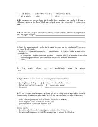 223
[ ] a sala de aula [ ] a biblioteca escolar [ ] a biblioteca de classe
[ ] sala de leitura [ ] pátio [ ] outros:________________________
4) Há momentos em que os alunos são deixados livres para fazer sua escolha de leitura na
biblioteca escolar ou de classe? Qual sua avaliação sobre estes momentos? É produtivo ou
não?_______________________________________________________________________
___________________________________________________________________________
___________________________________________________________________________
5) Você considera que para a maioria dos alunos a leitura de livros literários é um prazer ou
uma obrigação? Por quê?_______________________________________________________
___________________________________________________________________________
6) Quais são seus critérios de escolha dos livros de literatura que são trabalhados? Numere-os
por ordem de relevância:
[ ] aqueles dos quais você mais gosta [ ] os clássicos [ ] os escolhidos pelo programa
Hora da Leitura
[ ] de acordo com o número disponível de livros [ ] aqueles que são de preferência dos alunos
[ ] aqueles que possuam uma temática que você considera relevante no momento
[ ] outros__________________________________________________________________
7) Você realiza algum tipo de sensibilização antes da leitura?
Qual?______________________________________________________________________
___________________________________________________________________________
___________________________________________________________________________
8) Após a leitura do livro realiza-se (enumere por ordem de relevância):
[ ] avaliação através de prova [ ] avaliação através de ficha de leitura
[ ] debate informal entre os alunos [ ] improvisação teatral
[ ] desenhos [ ] outros:_____________________________
9) Na sua opinião, para incentivar os alunos a lerem o maior número possível de livros de
literatura, que atendessem aos interesses, às preferências de cada um, seria interessante que:
[ ] cada aluno adquirisse um livro diferente e tivesse início o rodízio
[ ] cada grupo de alunos adquirisse o mesmo livro
[ ] todos os alunos adquirissem o mesmo livro
Em sua escola:
[ ] os alunos não têm condições de adquirir um único livro de literatura
[ ] os alunos não adquirem livros de literatura porque os retiram da biblioteca
 