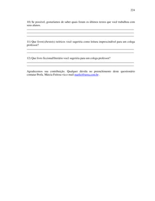 224
10) Se possível, gostaríamos de saber quais foram os últimos textos que você trabalhou com
seus alunos.
___________________________________________________________________________
___________________________________________________________________________
___________________________________________________________________________
11) Que livro(s)/texto(s) teóricos você sugeriria como leitura imprescindível para um colega
professor?
___________________________________________________________________________
___________________________________________________________________________
12) Que livro ficcional/literário você sugeriria para um colega professor?
___________________________________________________________________________
___________________________________________________________________________
Agradecemos sua contribuição. Qualquer dúvida no preenchimento deste questionário
contatar Profa. Márcia Feitosa via e-mail marfei@terra.com.br .
 