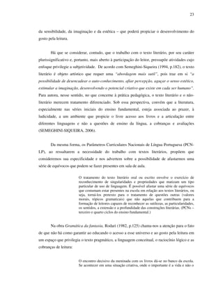 23
da sensibilidade, da imaginação e da estética – que poderá propiciar o desenvolvimento do
gosto pela leitura.
Há que se considerar, contudo, que o trabalho com o texto literário, por seu caráter
plurissignificativo e, portanto, mais aberto à participação do leitor, pressupõe atividades cujo
enfoque privilegie a subjetividade. De acordo com Semeghini-Siqueira (1994, p.182), o texto
literário é objeto artístico que requer uma “abordagem mais sutil”, pois traz em si “a
possibilidade de desencadear o auto-conhecimento, afiar percepção, aguçar o senso estético,
estimular a imaginação, desenvolvendo o potencial criativo que existe em cada ser humano”.
Para autora, nesse sentido, no que concerne à prática pedagógica, o texto literário e o não-
literário merecem tratamento diferenciado. Sob essa perspectiva, convém que a literatura,
especialmente nas séries iniciais do ensino fundamental, esteja associada ao prazer, à
ludicidade, a um ambiente que propicie o livre acesso aos livros e a articulação entre
diferentes linguagens e não a questões de ensino da língua, a cobranças e avaliações
(SEMEGHINI-SIQUEIRA, 2006).
Da mesma forma, os Parâmetros Curriculares Nacionais de Língua Portuguesa (PCN-
LP), ao ressaltarem a necessidade do trabalho com textos literários, propõem que
consideremos sua especificidade e nos advertem sobre a possibilidade de afastarmos uma
série de equívocos que podem se fazer presentes em sala de aula.
O tratamento do texto literário oral ou escrito envolve o exercício de
reconhecimento de singularidades e propriedades que matizam um tipo
particular de uso de linguagem. É possível afastar uma série de equívocos
que costumam estar presentes na escola em relação aos textos literários, ou
seja, torná-los pretexto para o tratamento de questões outras (valores
morais, tópicos gramaticais) que não aquelas que contribuem para a
formação de leitores capazes de reconhecer as sutilezas, as particularidades,
os sentidos, a extensão e a profundidade das construções literárias. (PCNs –
terceiro e quarto ciclos do ensino fundamental.)
Na obra Gramática da fantasia, Rodari (1982, p.125) chama-nos a atenção para o fato
de que não há como garantir ao educando o acesso a esse universo e ao gosto pela leitura em
um espaço que privilegia o texto pragmático, a linguagem conceitual, o raciocínio lógico e as
cobranças de leitura:
O encontro decisivo da meninada com os livros dá-se no banco da escola.
Se acontecer em uma situação criativa, onde o importante é a vida e não o
 