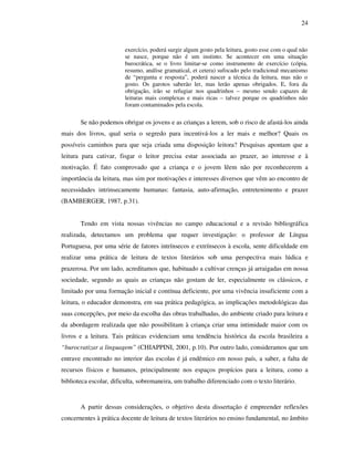 24
exercício, poderá surgir algum gosto pela leitura, gosto esse com o qual não
se nasce, porque não é um instinto. Se acontecer em uma situação
burocrática, se o livro limitar-se como instrumento de exercício (cópia,
resumo, análise gramatical, et cetera) sufocado pelo tradicional mecanismo
de “pergunta e resposta”, poderá nascer a técnica da leitura, mas não o
gosto. Os garotos saberão ler, mas lerão apenas obrigados. E, fora da
obrigação, irão se refugiar nos quadrinhos – mesmo sendo capazes de
leituras mais complexas e mais ricas – talvez porque os quadrinhos não
foram contaminados pela escola.
Se não podemos obrigar os jovens e as crianças a lerem, sob o risco de afastá-los ainda
mais dos livros, qual seria o segredo para incentivá-los a ler mais e melhor? Quais os
possíveis caminhos para que seja criada uma disposição leitora? Pesquisas apontam que a
leitura para cativar, fisgar o leitor precisa estar associada ao prazer, ao interesse e à
motivação. É fato comprovado que a criança e o jovem lêem não por reconhecerem a
importância da leitura, mas sim por motivações e interesses diversos que vêm ao encontro de
necessidades intrinsecamente humanas: fantasia, auto-afirmação, entretenimento e prazer
(BAMBERGER, 1987, p.31).
Tendo em vista nossas vivências no campo educacional e a revisão bibliográfica
realizada, detectamos um problema que requer investigação: o professor de Língua
Portuguesa, por uma série de fatores intrínsecos e extrínsecos à escola, sente dificuldade em
realizar uma prática de leitura de textos literários sob uma perspectiva mais lúdica e
prazerosa. Por um lado, acreditamos que, habituado a cultivar crenças já arraigadas em nossa
sociedade, segundo as quais as crianças não gostam de ler, especialmente os clássicos, e
limitado por uma formação inicial e contínua deficiente, por uma vivência insuficiente com a
leitura, o educador demonstra, em sua prática pedagógica, as implicações metodológicas das
suas concepções, por meio da escolha das obras trabalhadas, do ambiente criado para leitura e
da abordagem realizada que não possibilitam à criança criar uma intimidade maior com os
livros e a leitura. Tais práticas evidenciam uma tendência histórica da escola brasileira a
“burocratizar a linguagem” (CHIAPPINI, 2001, p.10). Por outro lado, consideramos que um
entrave encontrado no interior das escolas é já endêmico em nosso país, a saber, a falta de
recursos físicos e humanos, principalmente nos espaços propícios para a leitura, como a
biblioteca escolar, dificulta, sobremaneira, um trabalho diferenciado com o texto literário.
A partir dessas considerações, o objetivo desta dissertação é empreender reflexões
concernentes à prática docente de leitura de textos literários no ensino fundamental, no âmbito
 
