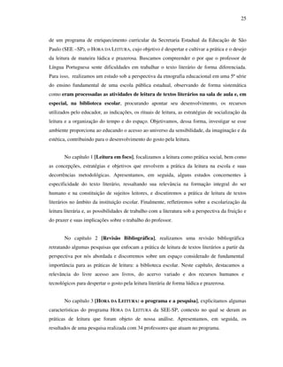 25
de um programa de enriquecimento curricular da Secretaria Estadual da Educação de São
Paulo (SEE –SP), o HORA DA LEITURA, cujo objetivo é despertar e cultivar a prática e o desejo
da leitura de maneira lúdica e prazerosa. Buscamos compreender o por que o professor de
Língua Portuguesa sente dificuldades em trabalhar o texto literário de forma diferenciada.
Para isso, realizamos um estudo sob a perspectiva da etnografia educacional em uma 5ª série
do ensino fundamental de uma escola pública estadual, observando de forma sistemática
como eram processadas as atividades de leitura de textos literários na sala de aula e, em
especial, na biblioteca escolar, procurando apontar seu desenvolvimento, os recursos
utilizados pelo educador, as indicações, os rituais de leitura, as estratégias de socialização da
leitura e a organização do tempo e do espaço. Objetivamos, dessa forma, investigar se esse
ambiente proporciona ao educando o acesso ao universo da sensibilidade, da imaginação e da
estética, contribuindo para o desenvolvimento do gosto pela leitura.
No capítulo 1 [Leitura em foco], focalizamos a leitura como prática social, bem como
as concepções, estratégias e objetivos que envolvem a prática da leitura na escola e suas
decorrências metodológicas. Apresentamos, em seguida, alguns estudos concernentes à
especificidade do texto literário, ressaltando sua relevância na formação integral do ser
humano e na constituição de sujeitos leitores, e discutiremos a prática de leitura de textos
literários no âmbito da instituição escolar. Finalmente, refletiremos sobre a escolarização da
leitura literária e, as possibilidades de trabalho com a literatura sob a perspectiva da fruição e
do prazer e suas implicações sobre o trabalho do professor.
No capítulo 2 [Revisão Bibliográfica], realizamos uma revisão bibliográfica
retratando algumas pesquisas que enfocam a prática de leitura de textos literários a partir da
perspectiva por nós abordada e discorremos sobre um espaço considerado de fundamental
importância para as práticas de leitura: a biblioteca escolar. Neste capítulo, destacamos a
relevância do livre acesso aos livros, do acervo variado e dos recursos humanos e
tecnológicos para despertar o gosto pela leitura literária de forma lúdica e prazerosa.
No capítulo 3 [HORA DA LEITURA: o programa e a pesquisa], explicitamos algumas
características do programa HORA DA LEITURA da SEE-SP, contexto no qual se deram as
práticas de leitura que foram objeto de nossa análise. Apresentamos, em seguida, os
resultados de uma pesquisa realizada com 34 professores que atuam no programa.
 