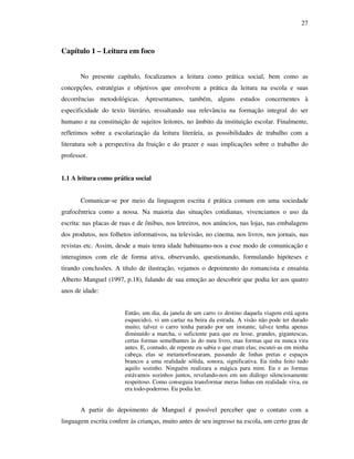 27
Capítulo 1 – Leitura em foco
No presente capítulo, focalizamos a leitura como prática social, bem como as
concepções, estratégias e objetivos que envolvem a prática da leitura na escola e suas
decorrências metodológicas. Apresentamos, também, alguns estudos concernentes à
especificidade do texto literário, ressaltando sua relevância na formação integral do ser
humano e na constituição de sujeitos leitores, no âmbito da instituição escolar. Finalmente,
refletimos sobre a escolarização da leitura literária, as possibilidades de trabalho com a
literatura sob a perspectiva da fruição e do prazer e suas implicações sobre o trabalho do
professor.
1.1 A leitura como prática social
Comunicar-se por meio da linguagem escrita é prática comum em uma sociedade
grafocêntrica como a nossa. Na maioria das situações cotidianas, vivenciamos o uso da
escrita: nas placas de ruas e de ônibus, nos letreiros, nos anúncios, nas lojas, nas embalagens
dos produtos, nos folhetos informativos, na televisão, no cinema, nos livros, nos jornais, nas
revistas etc. Assim, desde a mais tenra idade habituamo-nos a esse modo de comunicação e
interagimos com ele de forma ativa, observando, questionando, formulando hipóteses e
tirando conclusões. A título de ilustração, vejamos o depoimento do romancista e ensaísta
Alberto Manguel (1997, p.18), falando de sua emoção ao descobrir que podia ler aos quatro
anos de idade:
Então, um dia, da janela de um carro (o destino daquela viagem está agora
esquecido), vi um cartaz na beira da estrada. A visão não pode ter durado
muito; talvez o carro tenha parado por um instante, talvez tenha apenas
diminuído a marcha, o suficiente para que eu lesse, grandes, gigantescas,
certas formas semelhantes às do meu livro, mas formas que eu nunca vira
antes. E, contudo, de repente eu sabia o que eram elas; escutei-as em minha
cabeça, elas se metamorfosearam, passando de linhas pretas e espaços
brancos a uma realidade sólida, sonora, significativa. Eu tinha feito tudo
aquilo sozinho. Ninguém realizara a mágica para mim. Eu e as formas
estávamos sozinhos juntos, revelando-nos em um diálogo silenciosamente
respeitoso. Como conseguia transformar meras linhas em realidade viva, eu
era todo-poderoso. Eu podia ler.
A partir do depoimento de Manguel é possível perceber que o contato com a
linguagem escrita confere às crianças, muito antes de seu ingresso na escola, um certo grau de
 