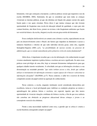 28
letramento, visto que começam a incorporar, a cultivar práticas sociais que requerem o uso da
escrita (SOARES, 2004). Entretanto, há que se considerar que nem todas as crianças
vivenciam as mesmas práticas, já que são distintas em função dos grupos sociais dos quais
fazem parte e nos quais circulam. Prova disso é que muitas crianças que não tiveram
oportunidade de freqüentar uma escola de educação infantil de qualidade, e cujos pais não
contam histórias, não lêem livros, jornais ou revistas e não freqüentam ambientes que fazem
uso social da leitura e da escrita, chegam à escola com um grau restrito de letramento.
Essas condições desfavoráveis ao contato com a leitura e escrita, especialmente em um
país em desenvolvimento como o Brasil, são fatores que impedem ou diminuem o acesso a
inúmeros benefícios e direitos de que todo indivíduo deveria gozar, entre eles, segundo
Semeghini-Siqueira (2003, p.2), “as possibilidades de sucesso escolar, no processo de
alfabetização, que se estende naturalmente pelos primeiros ciclos do ensino fundamental”.
Além disso, é importante ressaltar que a era da informação e do conhecimento na qual
vivemos atualmente imprimiu à prática leitora e escritora um novo significado. Se antes essas
práticas eram privilégio de uma elite, hoje se tornaram ferramentas indispensáveis para que
qualquer cidadão transite socialmente. A velocidade com que as informações circulam e a sua
disseminação na sociedade permitiu “que todos tenham acesso a elas, desde que saibam
utilizar os instrumentos de informação existentes e sejam capazes de ir buscar e selecionar as
informações desejadas” (ALONSO, p.17). Nesse contexto, o saber ler e escrever de forma
competente assume um papel central na aquisição do conhecimento.
Nesse contexto, a escola, enquanto instituição social considerada democrática por
excelência, torna-se o local privilegiado para viabilizar as condições propícias ao ensino e
aprendizagem das práticas leitora e escritora, em especial, àqueles que têm menos
oportunidade de vivenciar situações cotidianas de leitura e escrita, a fim de que essa carência
não constitua um obstáculo ao progresso educacional dessas crianças e jovens e ao
conseqüente exercício da cidadania.
Frente a uma necessidade inadiável como essa, a questão que se coloca é: estaria a
escola brasileira conseguindo cumprir seu papel?
 
